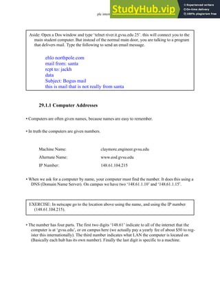 plc internet - 29.2
29.1.1 Computer Addresses
• Computers are often given names, because names are easy to remember.
• In truth the computers are given numbers.
• When we ask for a computer by name, your computer must find the number. It does this using a
DNS (Domain Name Server). On campus we have two ‘148.61.1.10’ and ‘148.61.1.15’.
• The number has four parts. The first two digits ‘148.61’ indicate to all of the internet that the
computer is at ‘gvsu.edu’, or on campus here (we actually pay a yearly fee of about $50 to reg-
ister this internationally). The third number indicates what LAN the computer is located on
(Basically each hub has its own number). Finally the last digit is specific to a machine.
Aside: Open a Dos window and type ‘telnet river.it.gvsu.edu 25’. this will connect you to the
main student computer. But instead of the normal main door, you are talking to a program
that delivers mail. Type the following to send an email message.
ehlo northpole.com
mail from: santa
rcpt to: jackh
data
Subject: Bogus mail
this is mail that is not really from santa
Machine Name:
IP Number:
Alternate Name:
claymore.engineer.gvsu.edu
148.61.104.215
www.eod.gvsu.edu
EXERCISE: In netscape go to the location above using the name, and using the IP number
(148.61.104.215).
 