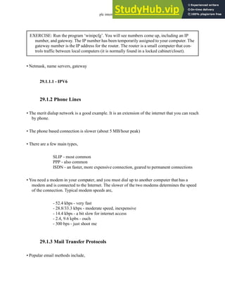 plc internet - 29.3
• Netmask, name servers, gateway
29.1.1.1 - IPV6
29.1.2 Phone Lines
• The merit dialup network is a good example. It is an extension of the internet that you can reach
by phone.
• The phone based connection is slower (about 5 MB/hour peak)
• There are a few main types,
SLIP - most common
PPP - also common
ISDN - an faster, more expensive connection, geared to permanent connections
• You need a modem in your computer, and you must dial up to another computer that has a
modem and is connected to the Internet. The slower of the two modems determines the speed
of the connection. Typical modem speeds are,
- 52.4 kbps - very fast
- 28.8/33.3 kbps - moderate speed, inexpensive
- 14.4 kbps - a bit slow for internet access
- 2.4, 9.6 kpbs - ouch
- 300 bps - just shoot me
29.1.3 Mail Transfer Protocols
• Popular email methods include,
EXERCISE: Run the program ‘winipcfg’. You will see numbers come up, including an IP
number, and gateway. The IP number has been temporarily assigned to your computer. The
gateway number is the IP address for the router. The router is a small computer that con-
trols traffic between local computers (it is normally found in a locked cabinet/closet).
 