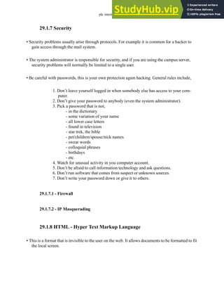 plc internet - 29.5
29.1.7 Security
• Security problems usually arise through protocols. For example it is common for a hacker to
gain access through the mail system.
• The system administrator is responsible for security, and if you are using the campus server,
security problems will normally be limited to a single user.
• Be careful with passwords, this is your own protection again hacking. General rules include,
1. Don’t leave yourself logged in when somebody else has access to your com-
puter.
2. Don’t give your password to anybody (even the system administrator).
3. Pick a password that is not,
- in the dictionary
- some variation of your name
- all lower case letters
- found in television
- star trek, the bible
- pet/children/spouse/nick names
- swear words
- colloquial phrases
- birthdays
- etc.
4. Watch for unusual activity in you computer account.
5. Don’t be afraid to call information technology and ask questions.
6. Don’t run software that comes from suspect or unknown sources.
7. Don’t write your password down or give it to others.
29.1.7.1 - Firewall
29.1.7.2 - IP Masquerading
29.1.8 HTML - Hyper Text Markup Language
• This is a format that is invisible to the user on the web. It allows documents to be formatted to fit
the local screen.
 
