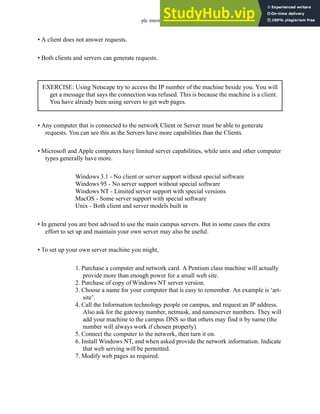 plc internet - 29.8
• A client does not answer requests.
• Both clients and servers can generate requests.
• Any computer that is connected to the network Client or Server must be able to generate
requests. You can see this as the Servers have more capabilities than the Clients.
• Microsoft and Apple computers have limited server capabilities, while unix and other computer
types generally have more.
Windows 3.1 - No client or server support without special software
Windows 95 - No server support without special software
Windows NT - Limited server support with special versions
MacOS - Some server support with special software
Unix - Both client and server models built in
• In general you are best advised to use the main campus servers. But in some cases the extra
effort to set up and maintain your own server may also be useful.
• To set up your own server machine you might,
1. Purchase a computer and network card. A Pentium class machine will actually
provide more than enough power for a small web site.
2. Purchase of copy of Windows NT server version.
3. Choose a name for your computer that is easy to remember. An example is ‘art-
site’.
4. Call the Information technology people on campus, and request an IP address.
Also ask for the gateway number, netmask, and nameserver numbers. They will
add your machine to the campus DNS so that others may find it by name (the
number will always work if chosen properly).
5. Connect the computer to the network, then turn it on.
6. Install Windows NT, and when asked provide the network information. Indicate
that web serving will be permitted.
7. Modify web pages as required.
EXERCISE: Using Netscape try to access the IP number of the machine beside you. You will
get a message that says the connection was refused. This is because the machine is a client.
You have already been using servers to get web pages.
 