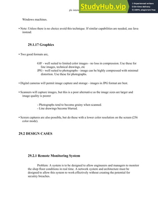 plc internet - 29.10
Windows machines.
• Note: Unless there is no choice avoid this technique. If similar capabilities are needed, use Java
instead.
29.1.17 Graphics
• Two good formats are,
GIF - well suited to limited color images - no loss in compression. Use these for
line images, technical drawings, etc
JPG - well suited to photographs - image can be highly compressed with minimal
distortion. Use these for photographs.
• Digital cameras will permit image capture and storage - images in JPG format are best.
• Scanners will capture images, but this is a poor alternative as the image sizes are larger and
image quality is poorer
- Photographs tend to become grainy when scanned.
- Line drawings become blurred.
• Screen captures are also possible, but do these with a lower color resolution on the screen (256
color mode).
29.2 DESIGN CASES
29.2.1 Remote Monitoring System
Problem: A system is to be designed to allow engineeers and managers to monitor
the shop floor conditions in real time. A network system and architecture must be
designed to allow this system to work effectively without creating the potential for
secutiry breaches.
 