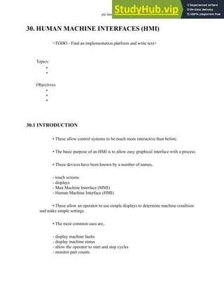plc hmi - 30.1
30. HUMAN MACHINE INTERFACES (HMI)
<TODO - Find an implementation platform and write text>
30.1 INTRODUCTION
• These allow control systems to be much more interactive than before.
• The basic purpose of an HMI is to allow easy graphical interface with a process.
• These devices have been known by a number of names,
- touch screens
- displays
- Man Machine Interface (MMI)
- Human Machine Interface (HMI)
• These allow an operator to use simple displays to determine machine condition
and make simple settings.
• The most common uses are,
- display machine faults
- display machine status
- allow the operator to start and stop cycles
- monitor part counts
Topics:
Objectives:
•
•
•
•
•
 