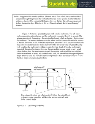 plc electrical - 31.10
Figure 31.8 shows a grounded system with a metal enclosures. The left-hand
enclosure contains a transformer, and the enclosure is connected directly to ground. The
wires enter and exit the enclosure through insulated strain reliefs so that they don’t contact
the enclosure. The second enclosure contains a load, and is connected in a similar manner
to the first enclosure. In the event of a major fault, one of the "live" electrical conductors
may come loose and touch the metal enclosure. If the enclosure were not grounded, any-
body touching the enclosure would receive an electrical shock. When the enclosure is
grounded, the path of resistance between the case and the ground would be very small
(about 1 ohm). But, the resistance of the path through the body would be much higher
(thousands of ohms or more). So if there were a fault, the current flow through the ground
might "blow" a fuse. If a worker were touching the case their resistance would be so low
that they might not even notice the fault.
Figure 31.8 Grounding for Safety
Aside: Step potential is another problem. Electron waves from a fault travel out in a radial
direction through the ground. If a worker has two feet on the ground at different radial
distances, there will be a potential difference between the feet that will cause a current
to flow through the legs. The gist of this is - if there is a fault, don’t run/walk away/
towards.
Current can flow two ways, but most will follow the path of least
resistance, good grounding will keep the worker relatively safe
in the case of faults.
wire break off
and touches case
 