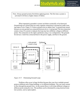 plc electrical - 31.11
When improperly grounded a system can behave erratically or be destroyed.
Ground loops are caused when too many separate connections to ground are made creat-
ing loops of wire. Figure 31.9 shows ground wires as darker lines. A ground loop caused
because an extra ground was connected between device A and ground. The last connection
creates a loop. If a current is induced, the loop may have different voltages at different
points. The connection on the right is preferred, using a tree configuration. The grounds
for devices A and B are connected back to the power supply, and then to the ground.
Figure 31.9 Eliminating Ground Loops
Problems often occur in large facilities because they may have multiple ground
points at different end of large buildings, or in different buildings. This can cause current
to flow through the ground wires. As the current flows it will create different voltages at
different points along the wire. This problem can be eliminated by using electrical isola-
tion systems, such as optocouplers.
Note: Always ground systems first before applying power. The first time a system is
activated it will have a higher chance of failure.
device A
device B
power
+V -V
supply
gnd
device A
device B
power
+V
-V
supply
gnd
Preferred
ground loop
extra ground
creates a loop
 