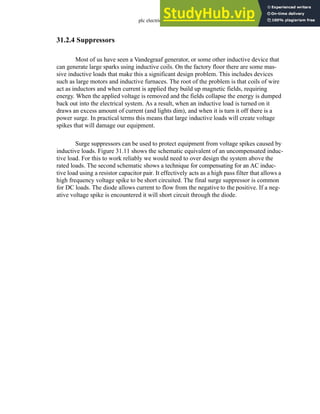 plc electrical - 31.13
31.2.4 Suppressors
Most of us have seen a Vandegraaf generator, or some other inductive device that
can generate large sparks using inductive coils. On the factory floor there are some mas-
sive inductive loads that make this a significant design problem. This includes devices
such as large motors and inductive furnaces. The root of the problem is that coils of wire
act as inductors and when current is applied they build up magnetic fields, requiring
energy. When the applied voltage is removed and the fields collapse the energy is dumped
back out into the electrical system. As a result, when an inductive load is turned on it
draws an excess amount of current (and lights dim), and when it is turn it off there is a
power surge. In practical terms this means that large inductive loads will create voltage
spikes that will damage our equipment.
Surge suppressors can be used to protect equipment from voltage spikes caused by
inductive loads. Figure 31.11 shows the schematic equivalent of an uncompensated induc-
tive load. For this to work reliably we would need to over design the system above the
rated loads. The second schematic shows a technique for compensating for an AC induc-
tive load using a resistor capacitor pair. It effectively acts as a high pass filter that allows a
high frequency voltage spike to be short circuited. The final surge suppressor is common
for DC loads. The diode allows current to flow from the negative to the positive. If a neg-
ative voltage spike is encountered it will short circuit through the diode.
 