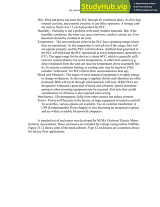 plc electrical - 31.15
Dirt - Dust and grime can enter the PLC through air ventilation ducts. As dirt clogs
internal circuitry, and external circuitry, it can effect operation. A storage cabi-
net such as Nema 4 or 12 can help protect the PLC.
Humidity - Humidity is not a problem with many modern materials. But, if the
humidity condenses, the water can cause corrosion, conduct current, etc. Con-
densation should be avoided at all costs.
Temperature - The semiconductor chips in the PLC have operating ranges where
they are operational. As the temperature is moved out of this range, they will
not operate properly, and the PLC will shut down. Ambient heat generated in
the PLC will help keep the PLC operational at lower temperatures (generally to
0°C). The upper range for the devices is about 60°C, which is generally suffi-
cient for sealed cabinets, but warm temperatures, or other heat sources (e.g.
direct irradiation from the sun) can raise the temperature above acceptable lim-
its. In extreme conditions heating, or cooling units may be required. (This
includes “cold-starts” for PLCs before their semiconductors heat up).
Shock and Vibration - The nature of most industrial equipment is to apply energy
to change workpieces. As this energy is applied, shocks and vibrations are often
produced. Both will travel through solid materials with ease. While PLCs are
designed to withstand a great deal of shock and vibration, special elastomer/
spring or other mounting equipment may be required. Also note that careful
consideration of vibration is also required when wiring.
Interference - Electromagnetic fields from other sources can induce currents.
Power - Power will fluctuate in the factory as large equipment is turned on and off.
To avoid this, various options are available. Use an isolation transformer. A
UPS (Uninterruptable Power Supply) is also becoming an inexpensive option,
and are widely available for personal computers.
A standard set of enclosures was developed by NEMA (National Electric Manu-
facturers Association). These enclosures are intended for voltage ratings below 1000Vac.
Figure 31.12 shows some of the rated cabinets. Type 12 enclosures are a common choice
for factory floor applications.
 