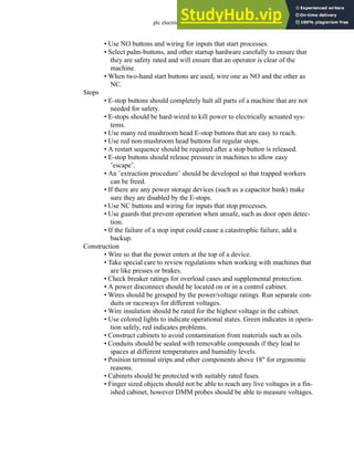 plc electrical - 31.19
• Use NO buttons and wiring for inputs that start processes.
• Select palm-buttons, and other startup hardware carefully to ensure that
they are safety rated and will ensure that an operator is clear of the
machine.
• When two-hand start buttons are used, wire one as NO and the other as
NC.
Stops
• E-stop buttons should completely halt all parts of a machine that are not
needed for safety.
• E-stops should be hard-wired to kill power to electrically actuated sys-
tems.
• Use many red mushroom head E-stop buttons that are easy to reach.
• Use red non-mushroom head buttons for regular stops.
• A restart sequence should be required after a stop button is released.
• E-stop buttons should release pressure in machines to allow easy
’escape’.
• An ’extraction procedure’ should be developed so that trapped workers
can be freed.
• If there are any power storage devices (such as a capacitor bank) make
sure they are disabled by the E-stops.
• Use NC buttons and wiring for inputs that stop processes.
• Use guards that prevent operation when unsafe, such as door open detec-
tion.
• If the failure of a stop input could cause a catastrophic failure, add a
backup.
Construction
• Wire so that the power enters at the top of a device.
• Take special care to review regulations when working with machines that
are like presses or brakes.
• Check breaker ratings for overload cases and supplemental protection.
• A power disconnect should be located on or in a control cabinet.
• Wires should be grouped by the power/voltage ratings. Run separate con-
duits or raceways for different voltages.
• Wire insulation should be rated for the highest voltage in the cabinet.
• Use colored lights to indicate operational states. Green indicates in opera-
tion safely, red indicates problems.
• Construct cabinets to avoid contamination from materials such as oils.
• Conduits should be sealed with removable compounds if they lead to
spaces at different temperatures and humidity levels.
• Position terminal strips and other components above 18" for ergonomic
reasons.
• Cabinets should be protected with suitably rated fuses.
• Finger sized objects should not be able to reach any live voltages in a fin-
ished cabinet, however DMM probes should be able to measure voltages.
 