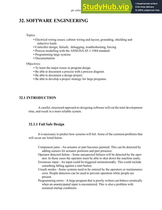 plc software - 32.1
32. SOFTWARE ENGINEERING
32.1 INTRODUCTION
A careful, structured approach to designing software will cut the total development
time, and result in a more reliable system.
32.1.1 Fail Safe Design
It is necessary to predict how systems will fail. Some of the common problems that
will occur are listed below.
Component jams - An actuator or part becomes jammed. This can be detected by
adding sensors for actuator positions and part presence.
Operator detected failure - Some unexpected failures will be detected by the oper-
ator. In those cases the operator must be able to shut down the machine easily.
Erroneous input - An input could be triggered unintentionally. This could include
something falling against a start button.
Unsafe modes - Some systems need to be entered by the operators or maintenance
crew. People detectors can be used to prevent operation while people are
present.
Programming errors - A large program that is poorly written can behave erratically
when an unanticipated input is encountered. This is also a problem with
assumed startup conditions.
Topics:
Objectives:
• To learn the major issues in program design.
• Be able to document a process with a process diagram.
• Be able to document a design project.
• Be able to develop a project strategy for large programs.
• Electrical wiring issues; cabinet wiring and layout, grounding, shielding and
inductive loads
• Controller design; failsafe, debugging, troubleshooting, forcing
• Process modelling with the ANSI/ISA-S5.1-1984 standard
• Programming large systems
• Documentation
 