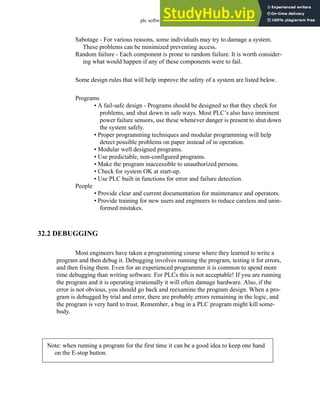plc software - 32.2
Sabotage - For various reasons, some individuals may try to damage a system.
These problems can be minimized preventing access.
Random failure - Each component is prone to random failure. It is worth consider-
ing what would happen if any of these components were to fail.
Some design rules that will help improve the safety of a system are listed below.
Programs
• A fail-safe design - Programs should be designed so that they check for
problems, and shut down in safe ways. Most PLC’s also have imminent
power failure sensors, use these whenever danger is present to shut down
the system safely.
• Proper programming techniques and modular programming will help
detect possible problems on paper instead of in operation.
• Modular well designed programs.
• Use predictable, non-configured programs.
• Make the program inaccessible to unauthorized persons.
• Check for system OK at start-up.
• Use PLC built in functions for error and failure detection.
People
• Provide clear and current documentation for maintenance and operators.
• Provide training for new users and engineers to reduce careless and unin-
formed mistakes.
32.2 DEBUGGING
Most engineers have taken a programming course where they learned to write a
program and then debug it. Debugging involves running the program, testing it for errors,
and then fixing them. Even for an experienced programmer it is common to spend more
time debugging than writing software. For PLCs this is not acceptable! If you are running
the program and it is operating irrationally it will often damage hardware. Also, if the
error is not obvious, you should go back and reexamine the program design. When a pro-
gram is debugged by trial and error, there are probably errors remaining in the logic, and
the program is very hard to trust. Remember, a bug in a PLC program might kill some-
body.
Note: when running a program for the first time it can be a good idea to keep one hand
on the E-stop button.
 