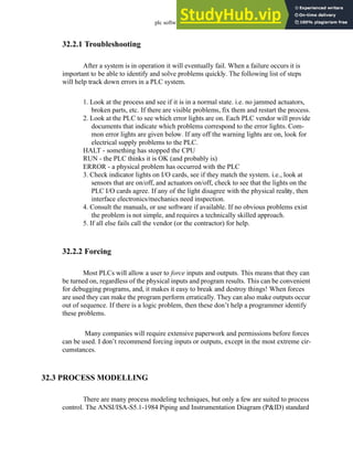 plc software - 32.3
32.2.1 Troubleshooting
After a system is in operation it will eventually fail. When a failure occurs it is
important to be able to identify and solve problems quickly. The following list of steps
will help track down errors in a PLC system.
1. Look at the process and see if it is in a normal state. i.e. no jammed actuators,
broken parts, etc. If there are visible problems, fix them and restart the process.
2. Look at the PLC to see which error lights are on. Each PLC vendor will provide
documents that indicate which problems correspond to the error lights. Com-
mon error lights are given below. If any off the warning lights are on, look for
electrical supply problems to the PLC.
HALT - something has stopped the CPU
RUN - the PLC thinks it is OK (and probably is)
ERROR - a physical problem has occurred with the PLC
3. Check indicator lights on I/O cards, see if they match the system. i.e., look at
sensors that are on/off, and actuators on/off, check to see that the lights on the
PLC I/O cards agree. If any of the light disagree with the physical reality, then
interface electronics/mechanics need inspection.
4. Consult the manuals, or use software if available. If no obvious problems exist
the problem is not simple, and requires a technically skilled approach.
5. If all else fails call the vendor (or the contractor) for help.
32.2.2 Forcing
Most PLCs will allow a user to force inputs and outputs. This means that they can
be turned on, regardless of the physical inputs and program results. This can be convenient
for debugging programs, and, it makes it easy to break and destroy things! When forces
are used they can make the program perform erratically. They can also make outputs occur
out of sequence. If there is a logic problem, then these don’t help a programmer identify
these problems.
Many companies will require extensive paperwork and permissions before forces
can be used. I don’t recommend forcing inputs or outputs, except in the most extreme cir-
cumstances.
32.3 PROCESS MODELLING
There are many process modeling techniques, but only a few are suited to process
control. The ANSI/ISA-S5.1-1984 Piping and Instrumentation Diagram (P&ID) standard
 