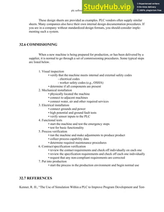 plc software - 32.20
These design sheets are provided as examples. PLC vendors often supply similar
sheets. Many companies also have their own internal design documentation procedures. If
you are in a company without standardized design formats, you should consider imple-
menting such a system.
32.6 COMMISIONING
When a new machine is being prepared for production, or has been delivered by a
supplier, it is normal to go through a set of commissioning procedures. Some typical steps
are listed below.
1. Visual inspection
• verify that the machine meets internal and external safety codes
- electrical codes
- worker safety codes (e.g., OSHA)
• determine if all components are present
2. Mechanical installation
• physically located the machine
• connect to adjacent machines
• connect water, air and other required services
3. Electrical installation
• connect grounds and power
• high potential and ground fault tests
• verify sensor inputs to the PLC
4. Functional tests
• start the machine and test the emergency stops
• test for basic functionality
5. Process verification
• run the machine and make adjustments to produce product
• collect process capability data
• determine required maintenance procedures
6. Contract/specification verification
• review the contact requirements and check off individually on each one
• review the specification requirements and check off each one individually
• request that any non-compliant requirements are corrected
7. Put into production
• start the process in the production environment and begin normal use
32.7 REFERENCES
Kenner, R. H., “The Use of Simulation Within a PLC to Improve Program Development and Test-
 