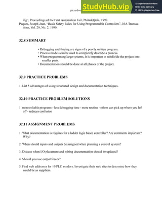 plc software - 32.21
ing”, Proceedings of the First Automation Fair, Philadelphia, 1990.
Paques, Joseph-Jean, “Basic Safety Rules for Using Programmable Controllers”, ISA Transac-
tions, Vol. 29, No. 2, 1990.
32.8 SUMMARY
• Debugging and forcing are signs of a poorly written program.
• Process models can be used to completely describe a process.
• When programming large systems, it is important to subdivide the project into
smaller parts.
• Documentation should be done at all phases of the project.
32.9 PRACTICE PROBLEMS
1. List 5 advantages of using structured design and documentation techniques.
32.10 PRACTICE PROBLEM SOLUTIONS
1. more reliable programs - less debugging time - more routine - others can pick up where you left
off - reduces confusion
32.11 ASSIGNMENT PROBLEMS
1. What documentation is requires for a ladder logic based controller? Are comments important?
Why?
2. When should inputs and outputs be assigned when planning a control system?
3. Discuss when I/O placement and wiring documentation should be updated?
4. Should you use output forces?
5. Find web addresses for 10 PLC vendors. Investigate their web sites to determine how they
would be as suppliers.
 