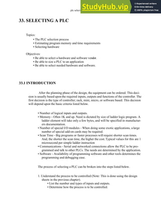 plc selection - 33.1
33. SELECTING A PLC
33.1 INTRODUCTION
After the planning phase of the design, the equipment can be ordered. This deci-
sion is usually based upon the required inputs, outputs and functions of the controller. The
first decision is the type of controller; rack, mini, micro, or software based. This decision
will depend upon the basic criteria listed below.
• Number of logical inputs and outputs.
• Memory - Often 1K and up. Need is dictated by size of ladder logic program. A
ladder element will take only a few bytes, and will be specified in manufactur-
ers documentation.
• Number of special I/O modules - When doing some exotic applications, a large
number of special add-on cards may be required.
• Scan Time - Big programs or faster processes will require shorter scan times.
And, the shorter the scan time, the higher the cost.Typical values for this are 1
microsecond per simple ladder instruction
• Communications - Serial and networked connections allow the PLC to be pro-
grammed and talk to other PLCs. The needs are determined by the application.
• Software - Availability of programming software and other tools determines the
programming and debugging ease.
The process of selecting a PLC can be broken into the steps listed below.
1. Understand the process to be controlled (Note: This is done using the design
sheets in the previous chapter).
• List the number and types of inputs and outputs.
• Determine how the process is to be controlled.
Topics:
Objectives:
• Be able to select a hardware and software vendor.
• Be able to size a PLC to an application
• Be able to select needed hardware and software.
• The PLC selection process
• Estimating program memory and time requirements
• Selecting hardware
 