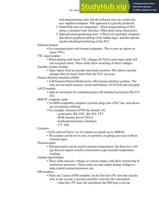 plc selection - 33.8
ized programming units, but the software runs on a multi-use,
user supplied computer. This approach is typically preferred.
2. Hand held units (or integrated) - Allow programming of PLC
using a calculator type interface. Often done using mnemonics.
3. Specialized programming units - Effectively a portable computer
that allows graphical editing of the ladder logic, and fast upload-
ing/downloading/monitoring of the PLC.
Ethernet/modem
• For communication with remote computers. This is now an option on
many CPUs.
TTL input/outputs
• When dealing with lower TTL voltages (0-5Vdc) most input cards will
not recognize these. These cards allow switching of these voltages.
Encoder counter module
• Takes inputs from an encoder and tracks position. This allows encoder
changes that are much faster than the PLC can scan.
Human Machine Interface (HMI)
• A-B/Siemens/Omron/Modicon/etc offer human interface systems. The
user can use touch screens, screen and buttons, LCD/LED and a keypad.
ASCII module
• Adds an serial port for communicating with standard serial ports RS-232/
422.
IBM PC computer cards
• An IBM compatible computer card that plugs into a PLC bus, and allows
use of common software.
• For example, Siemens CP580 the Simatic AT;
- serial ports: RS-232C, RS-422, TTY
- RGB monitor driver (VGA)
- keyboard and mouse interfaces
- 3.5” disk
Counters
• Each card will have 1 to 16 counters at speeds up to 200KHz.
• The counter can be set to zero, or up/down, or gating can occur with an
external input.
Thermocouple
• Thermocouples can be used to measure temperature, but these low volt-
age devices require sensitive electronics to get accurate temperature
readings.
Analog Input/Output
• These cards measure voltages in various ranges, and allow monitoring of
continuous processes. These cards can also output analog voltages to
help control external processes, etc.
PID modules
• There are 2 types of PID modules. In the first the CPU does the calcula-
tion, in the second, a second controller card does the calculation.
- when the CPU does the calculation the PID loop is slower.
 