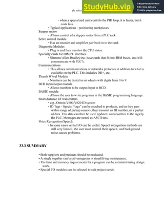 plc selection - 33.9
- when a specialized card controls the PID loop, it is faster, but it
costs less.
• Typical applications - positioning workpieces.
Stepper motor
• Allows control of a stepper motor from a PLC rack.
Servo control module
• Has an encoder and amplifier pair built in to the card.
Diagnostic Modules
• Plug in and they monitor the CPU status.
Specialty cards for IBM PC interface
• Siemens/Allen-Bradley/etc. have cards that fit into IBM buses, and will
communicate with PLC’s.
Communications
• This allows communications or networks protocols in addition to what is
available on the PLC. This includes DH+, etc.
Thumb Wheel Module
• Numbers can be dialed in on wheels with digits from 0 to 9.
BCD input/output module
• Allows numbers to be output/input in BCD.
BASIC module
• Allows the user to write programs in the BASIC programming language.
Short distance RF transmitters
• e.g., Omron V600/V620 ID system
• ID Tags - Special “tags” can be attached to products, and as they pass
within range of pickup sensors, they transmit an ID number, or a packet
of data. This data can then be used, updated, and rewritten to the tags by
the PLC. Messages are stored as ASCII text.
Voice Recognition/Speech
• In some cases verbal I/O can be useful. Speech recognition methods are
still very limited, the user must control their speech, and background
noise causes problems.
33.3 SUMMARY
• Both suppliers and products should be evaluated.
• A single supplier can be advantageous in simplifying maintenance.
• The time and memory requirements for a program can be estimated using design
work.
• Special I/O modules can be selected to suit project needs.
 