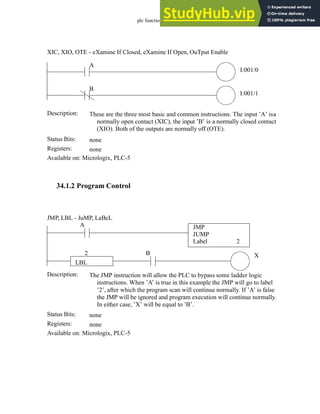 plc function ref - 34.3
34.1.2 Program Control
Status Bits:
These are the three most basic and common instructions. The input ’A’ isa
normally open contact (XIC), the input ’B’ is a normally closed contact
(XIO). Both of the outputs are normally off (OTE).
Description:
none
Registers: none
Available on: Micrologix, PLC-5
XIC, XIO, OTE - eXamine If Closed, eXamine If Open, OuTput Enable
A
I:001/0
B
I:001/1
Status Bits:
The JMP instruction will allow the PLC to bypass some ladder logic
instructions. When ’A’ is true in this example the JMP will go to label
’2’, after which the program scan will continue normally. If ’A’ is false
the JMP will be ignored and program execution will continue normally.
In either case, ’X’ will be equal to ’B’.
Description:
none
Registers: none
Available on: Micrologix, PLC-5
JMP, LBL - JuMP, LaBeL
X
A JMP
JUMP
Label 2
B
LBL
2
 