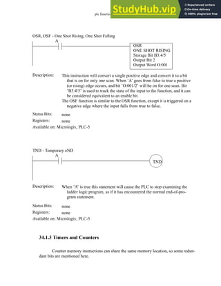 plc function ref - 34.5
34.1.3 Timers and Counters
Counter memory instructions can share the same memory location, so some redun-
dant bits are mentioned here.
Status Bits:
This instruction will convert a single positive edge and convert it to a bit
that is on for only one scan. When ’A’ goes from false to true a positive
(or rising) edge occurs, and bit ’O:001/2’ will be on for one scan. Bit
’B3:4/5’ is used to track the state of the input to the function, and it can
be considered equivalent to an enable bit.
The OSF function is similar to the OSR function, except it is triggered on a
negative edge where the input falls from true to false.
Description:
none
Registers: none
Available on: Micrologix, PLC-5
OSR, OSF - One Shot Rising, One Shot Falling
A
OSR
ONE SHOT RISING
Storage Bit B3:4/5
Output Bit 2
Output Word O:001
Status Bits:
When ’A’ is true this statement will cause the PLC to stop examining the
ladder logic program, as if it has encountered the normal end-of-pro-
gram statement.
Description:
none
Registers: none
Available on: Micrologix, PLC-5
TND - Temporary eND
TND
A
 