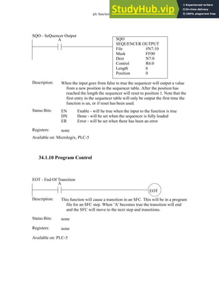 plc function ref - 34.30
34.1.10 Program Control
SQO
SEQUENCER OUTPUT
File #N7:10
A
Status Bits:
When the input goes from false to true the sequencer will output a value
from a new position in the sequencer table. After the position has
reached the length the sequencer will reset to position 1. Note that the
first entry in the sequencer table will only be output the first time the
function is un, or if reset has been used.
Description:
EN
DN
ER
Enable - will be true when the input to the function is true
Done - will be set when the sequencer is fully loaded
Error - will be set when there has been an error
Registers: none
Available on: Micrologix, PLC-5
SQO - SeQuencer Output
Mask
Dest
Control
Length
Position
FF00
N7:0
R6:0
6
0
EOT
A
Status Bits:
This function will cause a transition in an SFC. This will be in a program
file for an SFC step. When ’A’ becomes true the transition will end
and the SFC will move to the next step and transitions.
Description:
none
Registers: none
Available on: PLC-5
EOT - End Of Transition
 