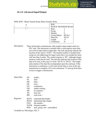 plc function ref - 34.34
34.1.11 Advanced Input/Output
BTR
BLOCK TRANSFER READ
Rack
Group
Module
Control Block
2
3
0
BT10:2
A
Status Bits:
These instructions communicate with complex input-output cards in a
PLC rack. The instruction is needed when a card requires more than
one word of input and/or output data. The rack and group indicate the
location of the card as ’O:023’. The module number is needed when
using two slot addressing for larger racks (this is not needed for racks
with less than 8 cards). The control memory is ’BT’, although integer
memory could also be used. The data file indicates the location of the
data to be sent, in this case it is from ’N9:10’ to ’N9:22’. The length
and contents of the data file are dependant upon the card type. If the
instruction is continuous, it will send out the data as soon as the last
transmission is complete. If it is not continuous ’A’ must go from false
to true to trigger a transmission.
Description:
EN
ST
DN
ER
CO
EW
NR
TO
RW
enable -
start -
done -
error -
continuous -
enable waiting -
no response -
time out -
read write -
Registers: RLEN
DLEN
FILE
ELEM
RGS
requested data length -
transmitted data length -
file number -
element number -
rack, group, slot - card address
Available on: Micrologix, PLC-5
BTR, BTW - Block Transfer Read, Block Transfer Write
Data File
Length
Continuous
N9:10
13
N
 