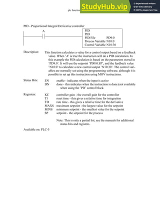 plc function ref - 34.36
PID
PID
PID File
Process Variable
Control Variable
PD9:0
N10:0
N10:30
A
Status Bits:
This function calculates a value for a control output based on a feedback
value. When ’A’ is true the instruction will do a PID calculation. In
this example the PID calculation is based on the parameters stored in
’PD9:0’. It will use the setpoint ’PD9:0.SP’, and the feedback value
’N10:0’ to calculate a new control output ’N10:30’. The control vari-
ables are normally set using the programming software, although it is
possible to set up this instruction using MOV instructions.
Description:
EN
DN
enable - indicates when the input is active
done - this indicates when the instruction is done (not available
when using the ’PD’ control block.
Registers: KC
TI
TD
MAXS
MINS
SP
controller gain - the overall gain for the controller
reset time - this gives a relative time for integration
rate time - this gives a relative time for the derivative
maximum setpoint - the largest value for the setpoint
minimum setpoint - the smallest value for the setpoint
setpoint - the setpoint for the process
Note: This is only a partial list, see the manuals for additional
status bits and registers.
Available on: PLC-5
PID - Proportional Integral Derivative controller
 