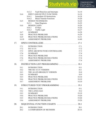 page vi
16.3.2 Fault Detection and Interrupts 16.14
16.4 INPUT AND OUTPUT FUNCTIONS 16.18
16.4.1 Immediate I/O Instructions 16.18
16.4.2 Block Transfer Functions 16.20
16.5 DESIGN TECHNIQUES 16.22
16.5.1 State Diagrams 16.22
16.6 DESIGN CASES 16.26
16.6.1 If-Then 16.26
16.6.2 Traffic Light 16.27
16.7 SUMMARY 16.28
16.8 PRACTICE PROBLEMS 16.29
16.9 PRACTICE PROBLEM SOLUTIONS 16.31
16.10 ASSIGNMENT PROBLEMS 16.40
17. OPEN CONTROLLERS . . . . . . . . . . . . . . . . . . . . . . . . . . . . . . . 17.1
17.1 INTRODUCTION 17.1
17.2 IEC 61131 17.2
17.3 OPEN ARCHITECTURE CONTROLLERS 17.3
17.4 SUMMARY 17.4
17.5 PRACTICE PROBLEMS 17.4
17.6 PRACTICE PROBLEM SOLUTIONS 17.4
17.7 ASSIGNMENT PROBLEMS 17.4
18. INSTRUCTION LIST PROGRAMMING . . . . . . . . . . . . . . . . . 18.1
18.1 INTRODUCTION 18.1
18.2 THE IEC 61131 VERSION 18.1
18.3 THE ALLEN-BRADLEY VERSION 18.4
18.4 SUMMARY 18.9
18.5 PRACTICE PROBLEMS 18.10
18.6 PRACTICE PROBLEM SOLUTIONS 18.10
18.7 ASSIGNMENT PROBLEMS 18.10
19. STRUCTURED TEXT PROGRAMMING . . . . . . . . . . . . . . . . 19.1
19.1 INTRODUCTION 19.1
19.2 THE LANGUAGE 19.2
19.3 SUMMARY 19.19
19.4 PRACTICE PROBLEMS 19.20
19.5 PRACTICE PROBLEM SOLUTIONS 19.20
19.6 ASSIGNMENT PROBLEMS 19.20
20. SEQUENTIAL FUNCTION CHARTS . . . . . . . . . . . . . . . . . . . 20.1
20.1 INTRODUCTION 20.1
20.2 A COMPARISON OF METHODS 20.16
 