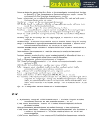 plc glossary - 35.5
bottom-up design - the opposite of top-down design. In this methodology the most simple/basic functions
are designed first. These simple elements are then combined into more complex elements. This
continues until all of the hierarchical design elements are complete.
bounce - switch contacts may not make absolute contact when switching. They make and break contact a
few times as they are coming into contact.
Bourdon tube - a pressure tube that converts pressure to displacement.
BPS (Bits Per Second) - the total number of bits that can be passed between a sender and listener in one
second. This is also known as the BAUD rate.
branch - a command in a program that can cause it to start running elsewhere.
bread board - a term used to describe a temporary electronic mounting board. This is used to prototype a
circuit before doing final construction. The main purpose is to verify the basic design.
breadth first search - an AI search technique that examines all possible decisions before making the next
move.
breakaway torque - the start-up torque. The value is typically high, and is a function of friction, inertia,
deflection, etc.
breakdown torque - the maximum torque that an AC motor can produce at the rated voltage and frequency.
bridge - 1. an arrangement of (typically 4) balanced resistors used for measurement. 2. A network device
that connects two different networks, and sorts out packets to pass across.
broadband networks - multiple frequencies are used with multiplexing to increase the transmission rates in
networks.
broad-band noise - the noise spectrum for a particular noise source is spread over a large range of
frequencies.
broadcast - a network term that describes a general broadcast that should be delivered to all clients on a
network. For example this is how Ethernet sends all of its packets.
brush - a sliding electrical conductor that conducts power to/from a rotor.
BSC (Binary Synchronous Communication) - a byte oriented synchronous communication protocol
developed by IBM.
BSD (Berkeley Software Distribution) - one of the major versions of UNIX.
buffer - a temporary area in which data is stored on its way from one place to another. Used for
communication bottlenecks and asynchronous connections.
bugs - hardware or software problems that prevent desired components operation.
burn-in - a high temperature pre-operation to expose system problems.
burner - a term often used for a device that programs EPROMs, PALs, etc. or a bad cook.
bus - a computer has buses (collections of conductors) to move data, addresses, and control signals between
components. For example to get a memory value, the address value provided the binary memory
address, the control bus instructs all the devices to read/write, and to examine the address. If the
address is valid for one part of the computer, it will put a value on the data bus that the CPU can
then read.
byte - an 8 bit binary number. The most common unit for modern computers.
35.3 C
C - A programming language that followed B (which followed A). It has been widely used in software
development in the 80s and 90s. It has grown up to become C++ and Java.
CAA (Computer Aided Analysis) - allows the user to input the definition of a part and calculate the
performance variables.
cable - a communication wire with electrical and mechanical shielding for harsh environments.
CAD (Computer Aided Design) - is the creation and optimization of the design itself using the computer as
a productivity tool. Components of CAD include computer graphics, a user interface, and
geometric modelling.
CAD (Computer Aided Drafting) - is one component of CAD which allows the user to input engineering
 