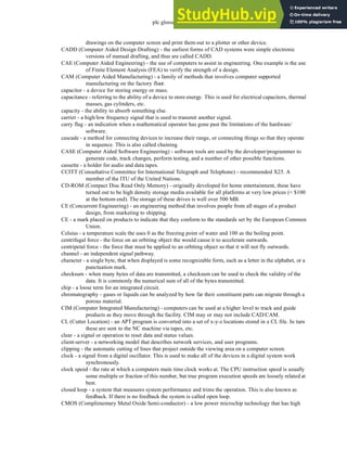 plc glossary - 35.6
drawings on the computer screen and print them out to a plotter or other device.
CADD (Computer Aided Design Drafting) - the earliest forms of CAD systems were simple electronic
versions of manual drafting, and thus are called CADD.
CAE (Computer Aided Engineering) - the use of computers to assist in engineering. One example is the use
of Finite Element Analysis (FEA) to verify the strength of a design.
CAM (Computer Aided Manufacturing) - a family of methods that involves computer supported
manufacturing on the factory floor.
capacitor - a device for storing energy or mass.
capacitance - referring to the ability of a device to store energy. This is used for electrical capacitors, thermal
masses, gas cylinders, etc.
capacity - the ability to absorb something else.
carrier - a high/low frequency signal that is used to transmit another signal.
carry flag - an indication when a mathematical operator has gone past the limitations of the hardware/
software.
cascade - a method for connecting devices to increase their range, or connecting things so that they operate
in sequence. This is also called chaining.
CASE (Computer Aided Software Engineering) - software tools are used by the developer/programmer to
generate code, track changes, perform testing, and a number of other possible functions.
cassette - a holder for audio and data tapes.
CCITT (Consultative Committee for International Telegraph and Telephone) - recommended X25. A
member of the ITU of the United Nations.
CD-ROM (Compact Disc Read Only Memory) - originally developed for home entertainment, these have
turned out to be high density storage media available for all platforms at very low prices (< $100
at the bottom end). The storage of these drives is well over 500 MB.
CE (Concurrent Engineering) - an engineering method that involves people from all stages of a product
design, from marketing to shipping.
CE - a mark placed on products to indicate that they conform to the standards set by the European Common
Union.
Celsius - a temperature scale the uses 0 as the freezing point of water and 100 as the boiling point.
centrifugal force - the force on an orbiting object the would cause it to accelerate outwards.
centripetal force - the force that must be applied to an orbiting object so that it will not fly outwards.
channel - an independent signal pathway.
character - a single byte, that when displayed is some recognizable form, such as a letter in the alphabet, or a
punctuation mark.
checksum - when many bytes of data are transmitted, a checksum can be used to check the validity of the
data. It is commonly the numerical sum of all of the bytes transmitted.
chip - a loose term for an integrated circuit.
chromatography - gases or liquids can be analyzed by how far their constituent parts can migrate through a
porous material.
CIM (Computer Integrated Manufacturing) - computers can be used at a higher level to track and guide
products as they move through the facility. CIM may or may not include CAD/CAM.
CL (Cutter Location) - an APT program is converted into a set of x-y-z locations stored in a CL file. In turn
these are sent to the NC machine via tapes, etc.
clear - a signal or operation to reset data and status values.
client-server - a networking model that describes network services, and user programs.
clipping - the automatic cutting of lines that project outside the viewing area on a computer screen.
clock - a signal from a digital oscillator. This is used to make all of the devices in a digital system work
synchronously.
clock speed - the rate at which a computers main time clock works at. The CPU instruction speed is usually
some multiple or fraction of this number, but true program execution speeds are loosely related at
best.
closed loop - a system that measures system performance and trims the operation. This is also known as
feedback. If there is no feedback the system is called open loop.
CMOS (Complimentary Metal Oxide Semi-conductor) - a low power microchip technology that has high
 