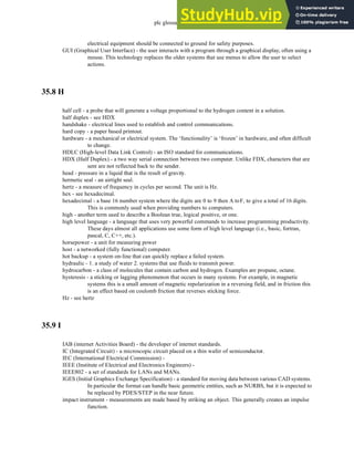 plc glossary - 35.14
electrical equipment should be connected to ground for safety purposes.
GUI (Graphical User Interface) - the user interacts with a program through a graphical display, often using a
mouse. This technology replaces the older systems that use menus to allow the user to select
actions.
35.8 H
half cell - a probe that will generate a voltage proportional to the hydrogen content in a solution.
half duplex - see HDX
handshake - electrical lines used to establish and control communications.
hard copy - a paper based printout.
hardware - a mechanical or electrical system. The ‘functionality’ is ‘frozen’ in hardware, and often difficult
to change.
HDLC (High-level Data Link Control) - an ISO standard for communications.
HDX (Half Duplex) - a two way serial connection between two computer. Unlike FDX, characters that are
sent are not reflected back to the sender.
head - pressure in a liquid that is the result of gravity.
hermetic seal - an airtight seal.
hertz - a measure of frequency in cycles per second. The unit is Hz.
hex - see hexadecimal.
hexadecimal - a base 16 number system where the digits are 0 to 9 then A toF, to give a total of 16 digits.
This is commonly used when providing numbers to computers.
high - another term used to describe a Boolean true, logical positive, or one.
high level language - a language that uses very powerful commands to increase programming productivity.
These days almost all applications use some form of high level language (i.e., basic, fortran,
pascal, C, C++, etc.).
horsepower - a unit for measuring power
host - a networked (fully functional) computer.
hot backup - a system on-line that can quickly replace a failed system.
hydraulic - 1. a study of water 2. systems that use fluids to transmit power.
hydrocarbon - a class of molecules that contain carbon and hydrogen. Examples are propane, octane.
hysteresis - a sticking or lagging phenomenon that occurs in many systems. For example, in magnetic
systems this is a small amount of magnetic repolarization in a reversing field, and in friction this
is an effect based on coulomb friction that reverses sticking force.
Hz - see hertz
35.9 I
IAB (internet Activities Board) - the developer of internet standards.
IC (Integrated Circuit) - a microscopic circuit placed on a thin wafer of semiconductor.
IEC (International Electrical Commission) -
IEEE (Institute of Electrical and Electronics Engineers) -
IEEE802 - a set of standards for LANs and MANs.
IGES (Initial Graphics Exchange Specification) - a standard for moving data between various CAD systems.
In particular the format can handle basic geometric entities, such as NURBS, but it is expected to
be replaced by PDES/STEP in the near future.
impact instrument - measurements are made based by striking an object. This generally creates an impulse
function.
 