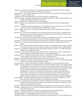 plc glossary - 35.15
impedance - In electrical systems this is both reactive and real resistance combined. This also applies to
power transmission and flows in other types of systems.
impulse Noise - a short duration, high intensity noise. This type of noise is often associated with explosions.
increment - increase a numeric value.
inductance - current flowing through a coil will store energy in a magnetic field.
inductive heating - a metal part is placed inside a coil. A high frequency AC signal is passed through the coil
and the resulting magnetic field melts the metal.
infrared - light that has a frequency below the visible spectrum.
inertia - a property where stored energy will keep something in motion unless there is energy added or
released.
inference - to make a decision using indirect logic. For example if you are wearing shoes, we can infer that
you had to put them on. Deduction is the complementary concept.
inference engine - the part of an expert system that processes rules and facts using forward or backward
chaining.
Insertion Loss - barriers, hoods, enclosures, etc. can be placed between a sound source, and listener, their
presence increases reverberant sound levels and decreases direct sound energy. The increase in
the reverberant sound is the insertion loss.
instruction set - a list of all of the commands that available in a programmable system. This could be a list of
PLC programming mnemonics, or a list of all of the commands in BASIC.
instrument - a device that will read values from external sensors or probes, and might make control decision.
intake stroke - in a piston cylinder arrangement this is the cycle where gas or liquid is drawn into the
cylinder.
integral control - a control method that looks at the system error over a long period of time. These controllers
are relatively immune to noise and reduce the steady state error, but the do not respond quickly.
integrate - to combine two components with clearly separable functions to obtain a new single component
capable of more complex functions.
intelligence - systems will often be able to do simple reasoning or adapt. This can mimic some aspects of
human intelligence. These techiques are known as artificial intelligence.
intelligent device - a device that contains some ability to control itself. This reduces the number of tasks that
a main computer must perform. This is a form of distributed system.
interface - a connection between a computer and another electrical device, or the real world.
interlock - a device that will inhibit system operation until certain cnditions are met. These are often required
for safety on industrial equipment to protect workers.
intermittent noise - when sounds change level fluctuate significantly over a measurement time period.
internet - an ad-hoc collection of networks that has evolved over a number of years to now include millions
of computers in every continent, and by now every country. This network will continue to be the
defacto standard for personal users. (commentary: The information revolution has begun already,
and the internet has played a role previously unheard of by overcoming censorship and
misinformation, such as that of Intel about the Pentium bug, a military coup in Russia failed
because they were not able to cut off the flow of information via the internet, the Tianneman
square massacre and related events were widely reported via internet, etc. The last stage to a
popular acceptance of the internet will be the World Wide Web accessed via Mosiac/Netscape.)
internet address - the unique identifier assigned to each machine on the internet. The address is a 32 bit
binary identifier commonly described with the dotted decimal notation.
interlacing - is a technique for saving memory and time in displaying a raster image. Each pass alternately
displays the odd and then the even raster lines. In order to save memory, the odd and even lines
may also contain the same information.
interlock - a flag that ensures that concurrent streams of execution do not conflict, or that they cooperate.
interpreter - programs that are not converted to machine language, but slowly examined one instruction at a
time as they are executed.
interrupt - a computer mechanism for temporarily stopping a program, and running another.
inverter - a logic gate that will reverse logic levels from TRUE to/from FALSE.
I/O (Input/Output) - a term describing anything that goes into or out of a computer.
IOR (Inclusive OR) - a normal OR that will be true when any of the inputs are true in any combinations. also
 