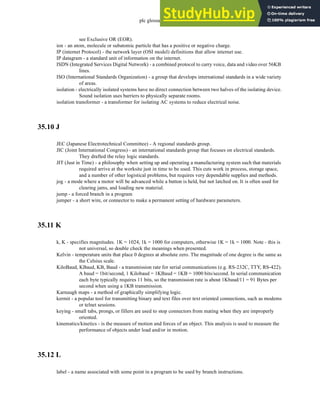 plc glossary - 35.16
see Exclusive OR (EOR).
ion - an atom, molecule or subatomic particle that has a positive or negative charge.
IP (internet Protocol) - the network layer (OSI model) definitions that allow internet use.
IP datagram - a standard unit of information on the internet.
ISDN (Integrated Services Digital Network) - a combined protocol to carry voice, data and video over 56KB
lines.
ISO (International Standards Organization) - a group that develops international standards in a wide variety
of areas.
isolation - electrically isolated systems have no direct connection between two halves of the isolating device.
Sound isolation uses barriers to physically separate rooms.
isolation transformer - a transformer for isolating AC systems to reduce electrical noise.
35.10 J
JEC (Japanese Electrotechnical Committee) - A regional standards group.
JIC (Joint International Congress) - an international standards group that focuses on electrical standards.
They drafted the relay logic standards.
JIT (Just in Time) - a philosophy when setting up and operating a manufacturing system such that materials
required arrive at the worksite just in time to be used. This cuts work in process, storage space,
and a number of other logistical problems, but requires very dependable supplies and methods.
jog - a mode where a motor will be advanced while a button is held, but not latched on. It is often used for
clearing jams, and loading new material.
jump - a forced branch in a program
jumper - a short wire, or connector to make a permanent setting of hardware parameters.
35.11 K
k, K - specifies magnitudes. 1K = 1024, 1k = 1000 for computers, otherwise 1K = 1k = 1000. Note - this is
not universal, so double check the meanings when presented.
Kelvin - temperature units that place 0 degrees at absolute zero. The magnitude of one degree is the same as
the Celsius scale.
KiloBaud, KBaud, KB, Baud - a transmission rate for serial communications (e.g. RS-232C, TTY, RS-422).
A baud = 1bit/second, 1 Kilobaud = 1KBaud = 1KB = 1000 bits/second. In serial communication
each byte typically requires 11 bits, so the transmission rate is about 1Kbaud/11 = 91 Bytes per
second when using a 1KB transmission.
Karnaugh maps - a method of graphically simplifying logic.
kermit - a popular tool for transmitting binary and text files over text oriented connections, such as modems
or telnet sessions.
keying - small tabs, prongs, or fillers are used to stop connectors from mating when they are improperly
oriented.
kinematics/kinetics - is the measure of motion and forces of an object. This analysis is used to measure the
performance of objects under load and/or in motion.
35.12 L
label - a name associated with some point in a program to be used by branch instructions.
 