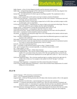 plc glossary - 35.17
ladder diagram - a form of circuit diagram normally used for electrical control systems.
ladder logic - a programming language for PLCs that has been developed to look like relay diagrams from
the preceding technology of relay based controls.
laminar flow - all of the particles of a fluid or gas are travelling in parallel. The complement to this is
turbulent flow.
laptop - a small computer that can be used on your lap. It contains a monitor ad keyboard.
LAN (Local Area Network) - a network that is typically less than 1km in distance. Transmission rates tend
to be high, and costs tend to be low.
latch - an element that can have a certain input or output lock in. In PLCs these can hold an output on after
an initial pulse, such as a stop button.
LCD (Liquid Crystal Display) - a fluid between two sheets of light can be polarized to block light. These are
commonly used in low power displays, but they require backlighting.
leakage current - a small amount of current that will be present when a device is off.
LED (Light Emitting Diode) - a semiconductor light that is based on a diode.
LIFO (Last In First Out) - similar to FIFO, but the last item pushed onto the stack is the first pulled off.
limit switch - a mechanical switch actuated by motion in a process.
line printer - an old printer style that prints single lines of text. Most people will be familiar with dot matrix
style of line printers.
linear - describes a mathematical characteristic of a system where the differential equations are simple linear
equations with coefficients.
little-endian - transmission or storage of data when the least significant byte/bit comes first.
load - In electrical system a load is an output that draws current and consumes power. In mechanical systems
it is a mass, or a device that consumes power, such as a turbine.
load cell - a device for measuring large forces.
logic - 1. the ability to make decisions based on given values. 2. digital circuitry.
loop - part of a program that is executed repeatedly, or a cable that connects back to itself.
low - a logic negative, or zero.
LRC (Linear Redundancy Check) - a block check character
LSB (Least Significant Bit) - This is the bit with the smallest value in a binary number. for example if the
number 10 is converted to binary the result is 1010. The most significant bit is on the left side,
with a value of 8, and the least significant bit is on the right with a value of 1 - but it is not set in
this example.
LSD (Least Significant Digit) - This is the least significant digit in a number, found on the right side of a
number when written out. For example, in the number $1,234,567 the digit 7 is the least
significant.
LSI (Large Scale Integration) - an integrated circuit that contains thousands of elements.
LVDT (Linear Variable Differential Transformer) - a device that can detect linear displacement of a central
sliding core in the transformer.
35.13 M
machine language - CPU instructions in numerical form.
macro - a set of commands grouped for convenience.
magnetic field - a field near flowing electrons that will induce other electrons nearby to flow in the opposite
direction.
MAN (Metropolitan Area Network) - a network designed for municipal scale connections.
manifold - 1. a connectors that splits the flow of fluid or gas. These are used commonly in hydraulic and
pneumatic systems. 2. a description for a geometry that does not have any infinitely small points
or lines of contact or separation. Most solid modelers deal only with manifold geometry.
MAP (Manufacturers Automation Protocol) - a network type designed for the factory floor that was widely
promoted in the 1980s, but was never widely implemented due to high costs and complexity.
 