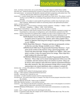 plc glossary - 35.18
mask - one binary word (or byte, etc) is used to block out, or add in digits to another binary number.
mass flow rate - instead of measuring flow in terms of volume per unit of time we use mass per unit time.
mass spectrometer - an instrument that identifies materials and relative proportions at the atomic level. This
is done by observing their deflection as passed through a magnetic field.
master/slave - a control scheme where one computer will control one or more slaves. This scheme is used in
interfaces such as GPIB, but is increasingly being replaced with peer-to-peer and client/server
networks.
mathematical models - of an object or system predict the performance variable values based upon certain
input conditions. Mathematical models are used during analysis and optimization procedures.
matrix - an array of numbers
MB MByte, KB, KByte - a unit of memory commonly used for computers. 1 KiloByte = 1 KByte = 1 KB =
1024 bytes. 1 MegaByte = 1 MByte = 1MB = 1024*1024 bytes.
MCR (Master Control Relay) - a relay that will shut down all power to a system.
memory - binary numbers are often stored in memory for fast recall by computers. Inexpensive memory can
be purchased in a wide variety of configurations, and is often directly connected to the CPU.
memory - memory stores binary (0,1) patterns that a computer can read or write as program or data. Various
types of memories can only be read, some memories lose their contents when power is off.
RAM (Random Access Memory) - can be written to and read from quickly.
It requires power to preserve the contents, and is often coupled with a
battery or capacitor when long term storage is required. Storage available
is over 1MByte
ROM (Read Only Memory) - Programs and data are permanently written
on this low cost ship. Storage available is over 1 MByte.
EPROM (ELECTRICALLY Programmable Read Only Memory) - A pro-
gram can be written to this memory using a special programmer, and
erased with ultraviolet light. Storage available over 1MByte. After a pro-
gram is written, it does not require power for storage. These chips have
small windows for ultraviolet light.
EEPROM/E2PROM (Electronically Erasable Programmable Read Only
Memory) - These chips can be erased and programmed while in use with
a computer, and store memory that is not sensitive to power. These can
be slower, more expensive and with lower capacity (measured in Kbytes)
than other memories. But, their permanent storage allows system config-
urations/data to be stored indefinitely after a computer is turned off.
memory map - a listing of the addresses of different locations in a computer memory.Very useful when
programming.
menu - a multiple choice method of selecting program options.
message - a short sequence of data passed between processes.
microbar - a pressure unit (1 dyne per sq. cm)
microphone - an audio transducer (sensor) used for sound measurements.
microprocessor - the central control chip in a computer. This chip will execute program instructions to direct
the computer.
MILNET (MILitary NETwork) - began as part of ARPANET.
MMI (Man Machine Interface) - a user interface terminal.
mnemonic - a few characters that describe an operation. These allow a user to write programs in an intuitive
manner, and have them easily converted to CPU instructions.
MODEM (MOdulator/DEModulator) - a device for bidirectional serial communications over phone lines,
etc.
module - a part o a larger system that can be interchanged with others.
monitor - an operation mode where the compuer can be watched in detail from step to step. This can also
refer to a computer screen.
 