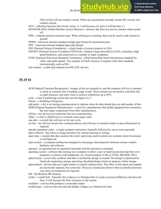 plc glossary - 35.20
(NO) switch will not conduct current. When not actuated the normally closed (NC) switch will
conduct current.
NOT - a Boolean function that inverts values. A 1 will become a 0, and a 0 will become a 1.
NOVRAM (NOn Volatile Random Access Memory) - memory that does not lose its contents when turned
off.
NPN - a bipolar junction transistor type. When referring to switching, these can be used to sink current to
ground.
NPSM - American national standard straight pipe thread for mechanical parts.
NPT - American national standard taper pipe thread.
NSF (National Science Foundation) - a large funder of science projects in USA.
NSFNET (National Science Foundation NETwork) - funded a large network(s) in USA, including a high
speed backbone, and connection to a number of super computers.
NTSC (National Television Standards Committee) - a Red-Green-Blue based transmission standard for
video, and audio signals. Very popular in North America, Competes with other standards
internationally, such as PAL.
null modem - a cable that connects two RS-232C devices.
35.15 O
OCR (Optical Character Recognition) - Images of text are scanned in, and the computer will try to interpret
it, much as a human who is reading a page would. These systems are not perfect, and often rely
on spell checkers, and other tricks to achieve reliabilities up to 99%
octal - a base 8 numbering system that uses the digits 0 to 7.
Octave - a doubling of frequency
odd parity - a bit is set during communication to indicate when the data should have an odd number of bits.
OEM (Original Equipment Manufacturer) - a term for a manufacturer that builds equipment for consumers,
but uses major components from other manufacturers.
off-line - two devices are connected, but not communicating.
offset - a value is shifted away or towards some target value.
one-shot - a switch that will turn on for one cycle.
on-line - two devices are put into communications, and will stay in constant contact to pass information as
required.
opcode (operation code) - a single computer instruction.Typically followed by one or more operands.
open collector - this refers to using transistors for current sourcing or sicking.
open loop - a system that does monitor the result. open loop control systems are common when the process
is well behaved.
open-system - a computer architecture designed to encourage interconnection between various vendors
hardware and software.
operand - an operation has an argument (operand) with the mnemonic command.
operating system - software that existing on a computer to allow a user to load/execute/develop their own
programs, to interact with peripherals, etc. Good examples of this is UNIX, MS-DOS, OS/2.
optimization - occurs after synthesis and after a satisfactory design is created. The design is optimized by
iteratively proposing a design and using calculated design criteria to propose a better design.
optoisolators - devices that use a light emitter to control a photoswitch. The effect is that inputs and outputs
are electrically separate, but connected. These are of particular interest when an interface between
very noisy environments are required.
OR - the Boolean OR function.
orifice - a small hole. Typically this is places in a fluid/gas flow to create a pressure difference and slow the
flow. It will increase the flow resistance in the system.
oscillator - a device that produces a sinusoidal output.
oscilloscope - a device that can read and display voltages as a function for time.
 
