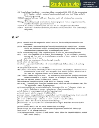 plc glossary - 35.21
OSF (Open Software Foundation) - a consortium of large corporations (IBM, DEC, HP) that are promoting
DCE. They have put forth a number of popular standards, such as the Motif Widget set for X-
Windows programming.
OSHA (Occupational safety and Health Act) - these direct what is safe in industrial and commercial
operations.
OSI (Open System Interconnect) - an international standards program to promote computer connectivity,
regardless of computer type, or manufacturer.
overshoot - the inertia of a controlled system will cause it to pass a target value and then return.
overflow - the result of a mathematical operation passes by the numerical limitations of the hardware logic,
or algorithm.
35.16 P
parallel communication - bits are passed in parallel conductors, thus increasing the transmission rates
dramatically.
parallel design process - evaluates all aspects of the design simultaneously in each iteration. The design
itself is sent to all analysis modules including manufacturability, inspectibility, and engineering
analysis modules; redesign decisions are based on all results at once.
parallel programs - theoretically, these computer programs do more than one thing simultaneously.
parity - a parity bit is often added to bytes for error detection purposes. The two typical parity methods are
even and odd. Even parity bits are set when an even number of bits are present in the transmitted
data (often 1 byte = 8 bits).
particle velocity - the instantaneous velocity of a single molecule.
Pascal - a basic unit of pressure
Pascal’s law - any force applied to a fluid will be transmitted through the fluid and act on all enclosing
surfaces.
PC (Programmable Controller) - also called PLC.
PCB (Printed Circuit Board) - alternate layers of insulating materials, with wire layout patterns are built up
(sometimes with several layers). Holes thought the layers are used to connect the conductors to
each other, and components inserted into the boards and soldered in place.
PDES (Product Data Exchange using Step) - a new product design method that has attempted to include all
needed information for all stages of a products life, including full solids modeling, tolerances, etc.
peak level - the maximum pressure level for a cyclic variation
peak-to-peak - the distance between the top and bottom of a sinusoidal variation.
peer-to-peer - a communications form where connected devices to both read and write messages at any time.
This is opposed to a master slave arrangement.
performance variables - are parameters which define the operation of the part. Performance variables are
used by the designer to measure whether the part will perform satisfactorily.
period - the time for a repeating pattern to go from beginning to end.
peripheral - devices added to computers for additional I/O.
permanent magnet - a magnet that retains a magnetic field when the original magnetizing force is removed.
petri-net - an enhanced state space diagram that allows concurrent execution flows.
pH - a scale for determining is a solution is an acid or a base. 0-7 is acid, 7-4 is a base.
photocell - a device that will convert photons to electrical energy.
photoconductive cell - a device that has a resistance that will change as the number of incident photons
changes.
photoelectric cell - a device that will convert photons to electrical energy.
photon - a single unit of light. Light is electromagnetic energy emitted as an electron orbit decays.
physical layer - an OSI network model layer.
PID (Proportional Integral Derivative) - a linear feedback control scheme that has gained popularity because
of it’s relative simplicity.
 
