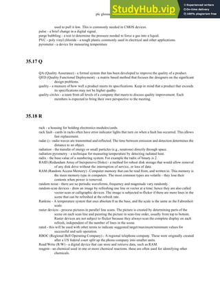plc glossary - 35.23
used to pull it low. This is commonly needed in CMOS devices.
pulse - a brief change in a digital signal.
purge bubbling - a test to determine the pressure needed to force a gas into a liquid.
PVC - poly vinyl chloride - a tough plastic commonly used in electrical and other applications.
pyrometer - a device for measuring temperature
35.17 Q
QA (Quality Assurance) - a formal system that has been developed to improve the quality of a product.
QFD (Quality Functional Deployment) - a matrix based method that focuses the designers on the significant
design problems.
quality - a measure of how well a product meets its specifications. Keep in mind that a product that exceeds
its specifications may not be higher quality.
quality circles - a team from all levels of a company that meets to discuss quality improvement. Each
members is expected to bring their own perspective to the meeting.
35.18 R
rack - a housing for holding electronics modules/cards.
rack fault - cards in racks often have error indicator lights that turn on when a fault has occurred. This allows
fast replacement.
radar () - radio waves are transmitted and reflected. The time between emission and detection determines the
distance to an object.
radiation - the transfer of energy or small particles (e.g., neutrons) directly through space.
radiation pyrometry - a technique for measuring temperature by detecting radiated heat.
radix - the base value of a numbering system. For example the radix of binary is 2.
RAID (Redundant Array of Inexpensive Disks) - a method for robust disk storage that would allow removal
of any disk drive without the interruption of service, or loss of data.
RAM (Random Access Memory) - Computer memory that can be read from, and written to. This memory is
the main memory type in computers. The most common types are volatile - they lose their
contents when power is removed.
random noise - there are no periodic waveforms, frequency and magnitude vary randomly.
random-scan devices - draw an image by refreshing one line or vector at a time; hence they are also called
vector-scan or calligraphic devices. The image is subjected to flicker if there are more lines in the
scene that can be refreshed at the refresh rate.
Rankine - A temperature system that uses absolute 0 as the base, and the scale is the same as the Fahrenheit
scale.
raster devices - process pictures in parallel line scans. The picture is created by determining parts of the
scene on each scan line and painting the picture in scan-line order, usually from top to bottom.
Raster devices are not subject to flicker because they always scan the complete display on each
refresh, independent of the number of lines in the scene.
rated - this will be used with other terms to indicate suggested target/maximum/minimum values for
successful and safe operation.
RBOC (Regional Bell Operating Company) - A regional telephone company. These were originally created
after a US federal court split up the phone company into smaller units.
Read/Write (R/W) - a digital device that can store and retrieve data, such as RAM.
reagent - an chemical used in one or more chemical reactions. these are often used for identifying other
chemicals.
 