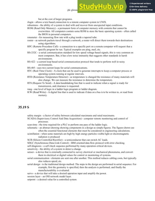 plc glossary - 35.25
but at the cost of larger programs.
rlogin - allows a text based connection to a remote computer system in UNIX.
robustness - the ability of a system to deal with and recover from unexpected input conditions.
ROM (Read Only Memory) - a permanent form of computer memory with contents that cannot be
overwritten. All computers contain some ROM to store the basic operating system - often called
the BIOS in personal computers.
rotameter - for measuring flow rate with a plug inside a tapered tube.
router - as network packets travel through a network, a router will direct them towards their destinations
using algorithms.
RPC (Remote Procedure Call) - a connection to a specific port on a remote computer will request that a
specific program be run. Typical examples are ping, mail, etc.
RS-232C - a serial communication standard for low speed voltage based signals, this is very common on
most computers. But, it has a low noise immunity that suggests other standards in harsh
environments.
RS-422 - a current loop based serial communication protocol that tends to perform well in noisy
environments.
RS-485 - uses two current loops for serial communications.
RTC (Real-Time Clock) - A clock that can be used to generate interrupts to keep a computer process or
operating system running at regular intervals.
RTD (Resistance Temperature Detector) - as temperature is changed the resistance of many materials will
also change. We can measure the resistance to determine the temperature.
RTS (Request To Send) - A data handshaking line that is used to indicate when a signal is ready for
transmission, and clearance is requested.
rung - one level of logic in a ladder logic program or ladder diagram.
R/W (Read/Write) - A digital line that is used to indicate if data on a bus is to be written to, or read from
memory.
35.19 S
safety margin - a factor of safety between calculated maximums and rated maximums.
SCADA (Supervisory Control And Data Acquisition) - computer remote monitoring and control of
processes.
scan-time - the time required for a PLC to perform one pass of the ladder logic.
schematic - an abstract drawing showing components in a design as simple figures. The figures drawn are
often the essential functional elements that must be considered in engineering calculations.
scintillation - when some materials are high by high energy particles visible light or electromagnetic
radiation is produced
SCR (Silicon Controlled Rectifier) - a semiconductor that can switch AC loads.
SDLC (Synchronous Data-Link Control) - IBM oriented data flow protocol with error checking.
self-diagnosis - a self check sequence performed by many operation critical devices.
sensitivity - the ability of a system to detect a change.
sensor - a device that is externally connected to survey electrical or mechanical phenomena, and convert
them to electrical or digital values for control or monitoring of systems.
serial communication - elements are sent one after another. This method reduces cabling costs, but typically
also reduces speed, etc.
serial design - is the traditional design method. The steps in the design are performed in serial sequence. For
example, first the geometry is specified, then the analysis is performed, and finally the
manufacturability is evaluated.
servo - a device that will take a desired operation input and amplify the power.
session layer - an OSI network model layer.
setpoint - a desired value for a controlled system.
 