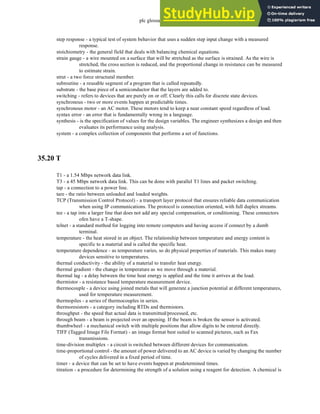 plc glossary - 35.27
step response - a typical test of system behavior that uses a sudden step input change with a measured
response.
stoichiometry - the general field that deals with balancing chemical equations.
strain gauge - a wire mounted on a surface that will be stretched as the surface is strained. As the wire is
stretched, the cross section is reduced, and the proportional change in resistance can be measured
to estimate strain.
strut - a two force structural member.
subroutine - a reusable segment of a program that is called repeatedly.
substrate - the base piece of a semiconductor that the layers are added to.
switching - refers to devices that are purely on or off. Clearly this calls for discrete state devices.
synchronous - two or more events happen at predictable times.
synchronous motor - an AC motor. These motors tend to keep a near constant speed regardless of load.
syntax error - an error that is fundamentally wrong in a language.
synthesis - is the specification of values for the design variables. The engineer synthesizes a design and then
evaluates its performance using analysis.
system - a complex collection of components that performs a set of functions.
35.20 T
T1 - a 1.54 Mbps network data link.
T3 - a 45 Mbps network data link. This can be done with parallel T1 lines and packet switching.
tap - a connection to a power line.
tare - the ratio between unloaded and loaded weights.
TCP (Transmission Control Protocol) - a transport layer protocol that ensures reliable data communication
when using IP communications. The protocol is connection oriented, with full duplex streams.
tee - a tap into a larger line that does not add any special compensation, or conditioning. These connectors
ofen have a T-shape.
telnet - a standard method for logging into remote computers and having access if connect by a dumb
terminal.
temperature - the heat stored in an object. The relationship between temperature and energy content is
specific to a material and is called the specific heat.
temperature dependence - as temperature varies, so do physical properties of materials. This makes many
devices sensitive to temperatures.
thermal conductivity - the ability of a material to transfer heat energy.
thermal gradient - the change in temperature as we move through a material.
thermal lag - a delay between the time heat energy is applied and the time it arrives at the load.
thermistor - a resistance based temperature measurement device.
thermocouple - a device using joined metals that will generate a junction potential at different temperatures,
used for temperature measurement.
thermopiles - a series of thermocouples in series.
thermoresistors - a category including RTDs and thermistors.
throughput - the speed that actual data is transmitted/processed, etc.
through beam - a beam is projected over an opening. If the beam is broken the sensor is activated.
thumbwheel - a mechanical switch with multiple positions that allow digits to be entered directly.
TIFF (Tagged Image File Format) - an image format best suited to scanned pictures, such as Fax
transmissions.
time-division multiplex - a circuit is switched between different devices for communication.
time-proportional control - the amount of power delivered to an AC device is varied by changing the number
of cycles delivered in a fixed period of time.
timer - a device that can be set to have events happen at predetermined times.
titration - a procedure for determining the strength of a solution using a reagent for detection. A chemical is
 
