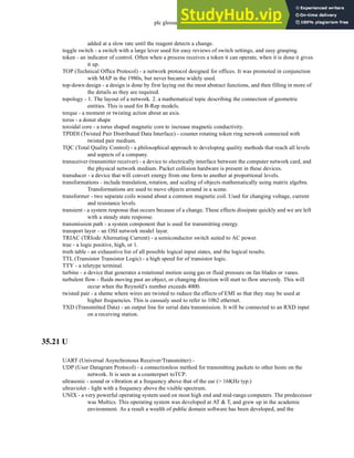 plc glossary - 35.28
added at a slow rate until the reagent detects a change.
toggle switch - a switch with a large lever used for easy reviews of switch settings, and easy grasping.
token - an indicator of control. Often when a process receives a token it can operate, when it is done it gives
it up.
TOP (Technical Office Protocol) - a network protocol designed for offices. It was promoted in conjunction
with MAP in the 1980s, but never became widely used.
top-down design - a design is done by first laying out the most abstract functions, and then filling in more of
the details as they are required.
topology - 1. The layout of a network. 2. a mathematical topic describing the connection of geometric
entities. This is used for B-Rep models.
torque - a moment or twisting action about an axis.
torus - a donut shape
toroidal core - a torus shaped magnetic core to increase magnetic conductivity.
TPDDI (Twisted Pair Distributed Data Interface) - counter rotating token ring network connected with
twisted pair medium.
TQC (Total Quality Control) - a philosophical approach to developing quality methods that reach all levels
and aspects of a company.
transceiver (transmitter receiver) - a device to electrically interface between the computer network card, and
the physical network medium. Packet collision hardware is present in these devices.
transducer - a device that will convert energy from one form to another at proportional levels.
transformations - include translation, rotation, and scaling of objects mathematically using matrix algebra.
Transformations are used to move objects around in a scene.
transformer - two separate coils wound about a common magnetic coil. Used for changing voltage, current
and resistance levels.
transient - a system response that occurs because of a change. These effects dissipate quickly and we are left
with a steady state response.
transmission path - a system component that is used for transmitting energy.
transport layer - an OSI network model layer.
TRIAC (TRIode Alternating Current) - a semiconductor switch suited to AC power.
true - a logic positive, high, or 1.
truth table - an exhaustive list of all possible logical input states, and the logical results.
TTL (Transistor Transistor Logic) - a high speed for of transistor logic.
TTY - a teletype terminal.
turbine - a device that generates a rotational motion using gas or fluid pressure on fan blades or vanes.
turbulent flow - fluids moving past an object, or changing direction will start to flow unevenly. This will
occur when the Reynold’s number exceeds 4000.
twisted pair - a sheme where wires are twisted to reduce the effects of EMI so that they may be used at
higher frequencies. This is cassualy used to refer to 10b2 ethernet.
TXD (Transmitted Data) - an output line for serial data transmission. It will be connected to an RXD input
on a receiving station.
35.21 U
UART (Universal Asynchronous Receiver/Transmitter) -
UDP (User Datagram Protocol) - a connectionless method for transmitting packets to other hosts on the
network. It is seen as a counterpart toTCP.
ultrasonic - sound or vibration at a frequency above that of the ear (> 16KHz typ.)
ultraviolet - light with a frequency above the visible spectrum.
UNIX - a very powerful operating system used on most high end and mid-range computers. The predecessor
was Multics. This operating system was developed at AT & T, and grew up in the academic
environment. As a result a wealth of public domain software has been developed, and the
 