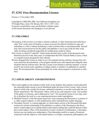 gfdl - 37.1
37. GNU Free Documentation License
Version 1.2, November 2002
Copyright (C) 2000,2001,2002 Free Software Foundation, Inc.
59 Temple Place, Suite 330, Boston, MA 02111-1307 USA
Everyone is permitted to copy and distribute verbatim copies
of this license document, but changing it is not allowed.
37.1 PREAMBLE
The purpose of this License is to make a manual, textbook, or other functional and useful docu-
ment "free" in the sense of freedom: to assure everyone the effective freedom to copy and
redistribute it, with or without modifying it, either commercially or noncommercially. Second-
arily, this License preserves for the author and publisher a way to get credit for their work,
while not being considered responsible for modifications made by others.
This License is a kind of "copyleft", which means that derivative works of the document must
themselves be free in the same sense. It complements the GNU General Public License, which
is a copyleft license designed for free software.
We have designed this License in order to use it for manuals for free software, because free soft-
ware needs free documentation: a free program should come with manuals providing the same
freedoms that the software does. But this License is not limited to software manuals; it can be
used for any textual work, regardless of subject matter or whether it is published as a printed
book. We recommend this License principally for works whose purpose is instruction or refer-
ence.
37.2 APPLICABILITY AND DEFINITIONS
This License applies to any manual or other work, in any medium, that contains a notice placed by
the copyright holder saying it can be distributed under the terms of this License. Such a notice
grants a world-wide, royalty-free license, unlimited in duration, to use that work under the con-
ditions stated herein. The "Document", below, refers to any such manual or work. Any member
of the public is a licensee, and is addressed as "you". You accept the license if you copy, mod-
ify or distribute the work in a way requiring permission under copyrightlaw.
A "Modified Version" of the Document means any work containing the Document or a portion of
it, either copied verbatim, or with modifications and/or translated into another language.
A "Secondary Section" is a named appendix or a front-matter section of the Document that deals
exclusively with the relationship of the publishers or authors of the Document to the Docu-
ment's overall subject (or to related matters) and contains nothing that could fall directly within
that overall subject. (Thus, if the Document is in part a textbook of mathematics, a Secondary
Section may not explain any mathematics.) The relationship could be a matter of historical
connection with the subject or with related matters, or of legal, commercial, philosophical, eth-
 