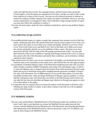 gfdl - 37.3
cially, provided that this License, the copyright notices, and the license notice saying this
License applies to the Document are reproduced in all copies, and that you add no other condi-
tions whatsoever to those of this License. You may not use technical measures to obstruct or
control the reading or further copying of the copies you make or distribute. However, you may
accept compensation in exchange for copies. If you distribute a large enough number of copies
you must also follow the conditions in section 3.
You may also lend copies, under the same conditions stated above, and you may publicly display
copies.
37.4 COPYING IN QUANTITY
If you publish printed copies (or copies in media that commonly have printed covers) of the Doc-
ument, numbering more than 100, and the Document's license notice requires Cover Texts, you
must enclose the copies in covers that carry, clearly and legibly, all these CoverTexts: Front-
Cover Texts on the front cover, and Back-Cover Texts on the back cover. Both covers must
also clearly and legibly identify you as the publisher of these copies. The front cover must
present the full title with all words of the title equally prominent and visible. You may add
other material on the covers in addition. Copying with changes limited to the covers, as long as
they preserve the title of the Document and satisfy these conditions, can be treated as verbatim
copying in other respects.
If the required texts for either cover are too voluminous to fit legibly, you should put the first ones
listed (as many as fit reasonably) on the actual cover, and continue the rest onto adjacent pages.
If you publish or distribute Opaque copies of the Document numbering more than 100, you must
either include a machine-readable Transparent copy along with each Opaque copy, or state in
or with each Opaque copy a computer-network location from which the general network-using
public has access to download using public-standard network protocols a complete Transpar-
ent copy of the Document, free of added material. If you use the latter option, you must take
reasonably prudent steps, when you begin distribution of Opaque copies in quantity, to ensure
that this Transparent copy will remain thus accessible at the stated location until at least one
year after the last time you distribute an Opaque copy (directly or through your agents or retail-
ers) of that edition to the public.
It is requested, but not required, that you contact the authors of the Document well before redis-
tributing any large number of copies, to give them a chance to provide you with an updated
version of the Document.
37.5 MODIFICATIONS
You may copy and distribute a ModifiedVersion of the Document under the conditions of sec-
tions 2 and 3 above, provided that you release the Modified Version under precisely this
License, with the Modified Version filling the role of the Document, thus licensing distribution
and modification of the ModifiedVersion to whoever possesses a copy of it. In addition, you
must do these things in the Modified Version:
 