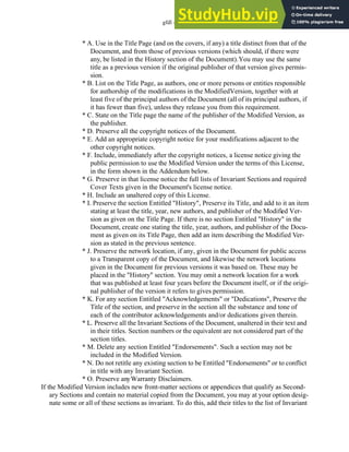 gfdl - 37.4
* A. Use in the Title Page (and on the covers, if any) a title distinct from that of the
Document, and from those of previous versions (which should, if there were
any, be listed in the History section of the Document).You may use the same
title as a previous version if the original publisher of that version gives permis-
sion.
* B. List on the Title Page, as authors, one or more persons or entities responsible
for authorship of the modifications in the ModifiedVersion, together with at
least five of the principal authors of the Document (all of its principal authors, if
it has fewer than five), unless they release you from this requirement.
* C. State on the Title page the name of the publisher of the Modified Version, as
the publisher.
* D. Preserve all the copyright notices of the Document.
* E. Add an appropriate copyright notice for your modifications adjacent to the
other copyright notices.
* F. Include, immediately after the copyright notices, a license notice giving the
public permission to use the Modified Version under the terms of this License,
in the form shown in the Addendum below.
* G. Preserve in that license notice the full lists of Invariant Sections and required
Cover Texts given in the Document's license notice.
* H. Include an unaltered copy of this License.
* I. Preserve the section Entitled "History", Preserve its Title, and add to it an item
stating at least the title, year, new authors, and publisher of the Modified Ver-
sion as given on the Title Page. If there is no section Entitled "History" in the
Document, create one stating the title, year, authors, and publisher of the Docu-
ment as given on its Title Page, then add an item describing the Modified Ver-
sion as stated in the previous sentence.
* J. Preserve the network location, if any, given in the Document for public access
to a Transparent copy of the Document, and likewise the network locations
given in the Document for previous versions it was based on. These may be
placed in the "History" section. You may omit a network location for a work
that was published at least four years before the Document itself, or if the origi-
nal publisher of the version it refers to gives permission.
* K. For any section Entitled "Acknowledgements" or "Dedications", Preserve the
Title of the section, and preserve in the section all the substance and tone of
each of the contributor acknowledgements and/or dedications given therein.
* L. Preserve all the Invariant Sections of the Document, unaltered in their text and
in their titles. Section numbers or the equivalent are not considered part of the
section titles.
* M. Delete any section Entitled "Endorsements". Such a section may not be
included in the Modified Version.
* N. Do not retitle any existing section to be Entitled "Endorsements" or to conflict
in title with any Invariant Section.
* O. Preserve anyWarranty Disclaimers.
If the Modified Version includes new front-matter sections or appendices that qualify as Second-
ary Sections and contain no material copied from the Document, you may at your option desig-
nate some or all of these sections as invariant. To do this, add their titles to the list of Invariant
 