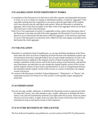 gfdl - 37.6
37.8 AGGREGATION WITH INDEPENDENT WORKS
A compilation of the Document or its derivatives with other separate and independent documents
or works, in or on a volume of a storage or distribution medium, is called an "aggregate" if the
copyright resulting from the compilation is not used to limit the legal rights of the compila-
tion's users beyond what the individual works permit. When the Document is included an
aggregate, this License does not apply to the other works in the aggregate which are not them-
selves derivative works of the Document.
If the Cover Text requirement of section 3 is applicable to these copies of the Document, then if
the Document is less than one half of the entire aggregate, the Document's CoverTexts may be
placed on covers that bracket the Document within the aggregate, or the electronic equivalent
of covers if the Document is in electronic form. Otherwise they must appear on printed covers
that bracket the whole aggregate.
37.9 TRANSLATION
Translation is considered a kind of modification, so you may distribute translations of the Docu-
ment under the terms of section 4. Replacing Invariant Sections with translations requires spe-
cial permission from their copyright holders, but you may include translations of some or all
Invariant Sections in addition to the original versions of these Invariant Sections. You may
include a translation of this License, and all the license notices in the Document, and anyWar-
rany Disclaimers, provided that you also include the original English version of this License
and the original versions of those notices and disclaimers. In case of a disagreement between
the translation and the original version of this License or a notice or disclaimer, the original
version will prevail.
If a section in the Document is Entitled "Acknowledgements", "Dedications", or "History", the
requirement (section 4) to Preserve its Title (section 1) will typically require changing the
actual title.
37.10 TERMINATION
You may not copy, modify, sublicense, or distribute the Document except as expressly provided
for under this License. Any other attempt to copy, modify, sublicense or distribute the Docu-
ment is void, and will automatically terminate your rights under this License. However, parties
who have received copies, or rights, from you under this License will not have their licenses
terminated so long as such parties remain in full compliance.
37.11 FUTURE REVISIONS OF THIS LICENSE
The Free Software Foundation may publish new, revised versions of the GNU Free Documenta-
 