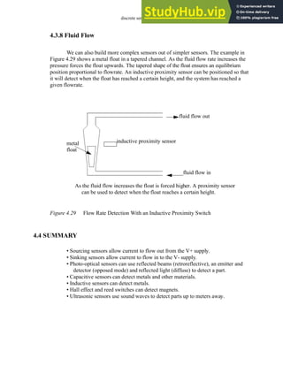 discrete sensors - 4.26
4.3.8 Fluid Flow
We can also build more complex sensors out of simpler sensors. The example in
Figure 4.29 shows a metal float in a tapered channel. As the fluid flow rate increases the
pressure forces the float upwards. The tapered shape of the float ensures an equilibrium
position proportional to flowrate. An inductive proximity sensor can be positioned so that
it will detect when the float has reached a certain height, and the system has reached a
given flowrate.
Figure 4.29 Flow Rate Detection With an Inductive Proximity Switch
4.4 SUMMARY
• Sourcing sensors allow current to flow out from the V+ supply.
• Sinking sensors allow current to flow in to the V- supply.
• Photo-optical sensors can use reflected beams (retroreflective), an emitter and
detector (opposed mode) and reflected light (diffuse) to detect a part.
• Capacitive sensors can detect metals and other materials.
• Inductive sensors can detect metals.
• Hall effect and reed switches can detect magnets.
• Ultrasonic sensors use sound waves to detect parts up to meters away.
fluid flow in
fluid flow out
metal inductive proximity sensor
As the fluid flow increases the float is forced higher. A proximity sensor
can be used to detect when the float reaches a certain height.
float
 