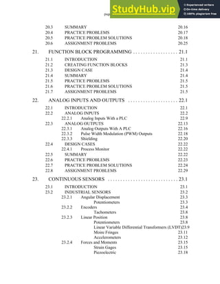 page vii
20.3 SUMMARY 20.16
20.4 PRACTICE PROBLEMS 20.17
20.5 PRACTICE PROBLEM SOLUTIONS 20.18
20.6 ASSIGNMENT PROBLEMS 20.25
21. FUNCTION BLOCK PROGRAMMING . . . . . . . . . . . . . . . . . . 21.1
21.1 INTRODUCTION 21.1
21.2 CREATING FUNCTION BLOCKS 21.3
21.3 DESIGN CASE 21.4
21.4 SUMMARY 21.4
21.5 PRACTICE PROBLEMS 21.5
21.6 PRACTICE PROBLEM SOLUTIONS 21.5
21.7 ASSIGNMENT PROBLEMS 21.5
22. ANALOG INPUTS AND OUTPUTS . . . . . . . . . . . . . . . . . . . . 22.1
22.1 INTRODUCTION 22.1
22.2 ANALOG INPUTS 22.2
22.2.1 Analog Inputs With a PLC 22.9
22.3 ANALOG OUTPUTS 22.13
22.3.1 Analog Outputs With A PLC 22.16
22.3.2 Pulse Width Modulation (PWM) Outputs 22.18
22.3.3 Shielding 22.20
22.4 DESIGN CASES 22.22
22.4.1 Process Monitor 22.22
22.5 SUMMARY 22.22
22.6 PRACTICE PROBLEMS 22.23
22.7 PRACTICE PROBLEM SOLUTIONS 22.24
22.8 ASSIGNMENT PROBLEMS 22.29
23. CONTINUOUS SENSORS . . . . . . . . . . . . . . . . . . . . . . . . . . . . 23.1
23.1 INTRODUCTION 23.1
23.2 INDUSTRIAL SENSORS 23.2
23.2.1 Angular Displacement 23.3
Potentiometers 23.3
23.2.2 Encoders 23.4
Tachometers 23.8
23.2.3 Linear Position 23.8
Potentiometers 23.8
Linear Variable Differential Transformers (LVDT)23.9
Moire Fringes 23.11
Accelerometers 23.12
23.2.4 Forces and Moments 23.15
Strain Gages 23.15
Piezoelectric 23.18
 