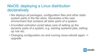 NixOS: deploying a Linux distribution
declaratively
• Nix deploys all packages, configuration files and other static
syste...