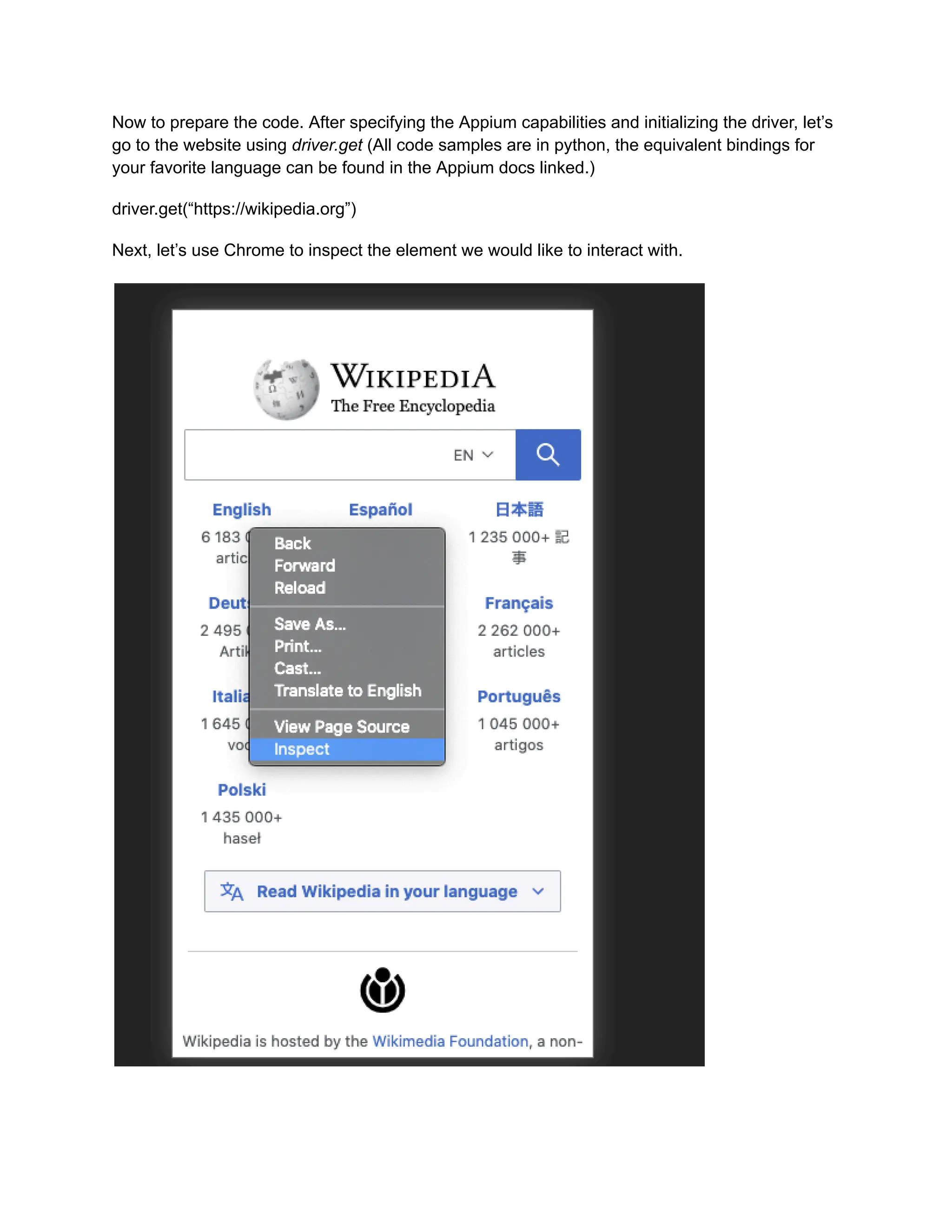 Now to prepare the code. After specifying the Appium capabilities and initializing the driver, let’s
go to the website using driver.get (All code samples are in python, the equivalent bindings for
your favorite language can be found in the Appium docs linked.)
driver.get(“https://wikipedia.org”)
Next, let’s use Chrome to inspect the element we would like to interact with.
 