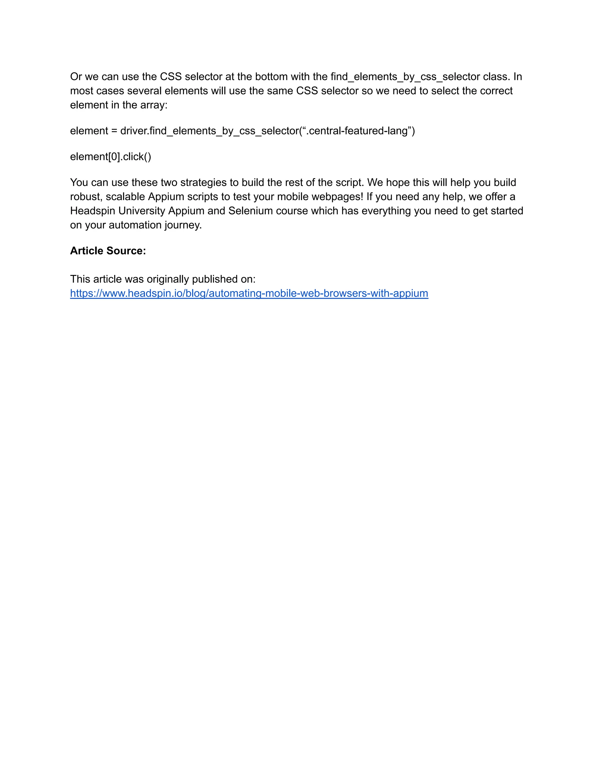 Or we can use the CSS selector at the bottom with the find_elements_by_css_selector class. In
most cases several elements will use the same CSS selector so we need to select the correct
element in the array:
element = driver.find_elements_by_css_selector(“.central-featured-lang”)
element[0].click()
You can use these two strategies to build the rest of the script. We hope this will help you build
robust, scalable Appium scripts to test your mobile webpages! If you need any help, we offer a
Headspin University Appium and Selenium course which has everything you need to get started
on your automation journey.
Article Source:
This article was originally published on:
https://www.headspin.io/blog/automating-mobile-web-browsers-with-appium
 