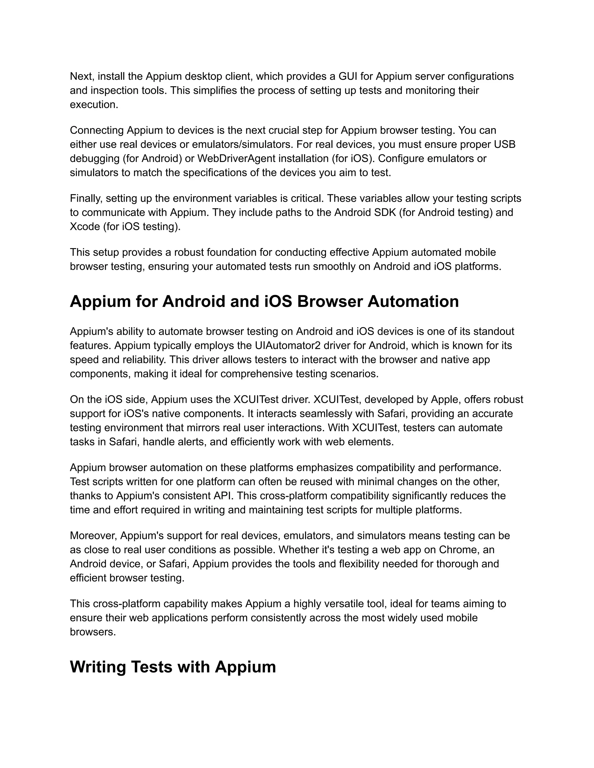Next, install the Appium desktop client, which provides a GUI for Appium server configurations
and inspection tools. This simplifies the process of setting up tests and monitoring their
execution.
Connecting Appium to devices is the next crucial step for Appium browser testing. You can
either use real devices or emulators/simulators. For real devices, you must ensure proper USB
debugging (for Android) or WebDriverAgent installation (for iOS). Configure emulators or
simulators to match the specifications of the devices you aim to test.
Finally, setting up the environment variables is critical. These variables allow your testing scripts
to communicate with Appium. They include paths to the Android SDK (for Android testing) and
Xcode (for iOS testing).
This setup provides a robust foundation for conducting effective Appium automated mobile
browser testing, ensuring your automated tests run smoothly on Android and iOS platforms.
Appium for Android and iOS Browser Automation
Appium's ability to automate browser testing on Android and iOS devices is one of its standout
features. Appium typically employs the UIAutomator2 driver for Android, which is known for its
speed and reliability. This driver allows testers to interact with the browser and native app
components, making it ideal for comprehensive testing scenarios.
On the iOS side, Appium uses the XCUITest driver. XCUITest, developed by Apple, offers robust
support for iOS's native components. It interacts seamlessly with Safari, providing an accurate
testing environment that mirrors real user interactions. With XCUITest, testers can automate
tasks in Safari, handle alerts, and efficiently work with web elements.
Appium browser automation on these platforms emphasizes compatibility and performance.
Test scripts written for one platform can often be reused with minimal changes on the other,
thanks to Appium's consistent API. This cross-platform compatibility significantly reduces the
time and effort required in writing and maintaining test scripts for multiple platforms.
Moreover, Appium's support for real devices, emulators, and simulators means testing can be
as close to real user conditions as possible. Whether it's testing a web app on Chrome, an
Android device, or Safari, Appium provides the tools and flexibility needed for thorough and
efficient browser testing.
This cross-platform capability makes Appium a highly versatile tool, ideal for teams aiming to
ensure their web applications perform consistently across the most widely used mobile
browsers.
Writing Tests with Appium
 