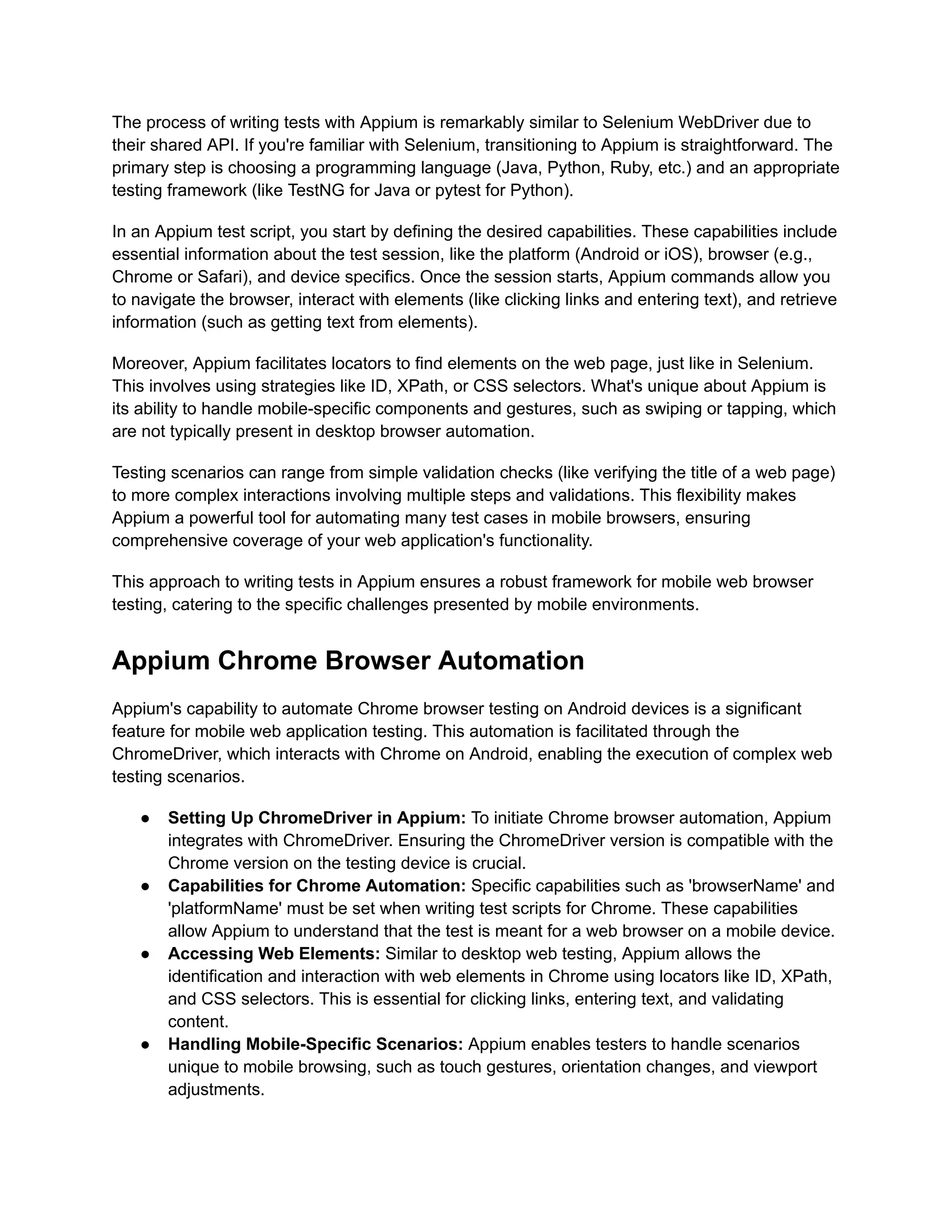 The process of writing tests with Appium is remarkably similar to Selenium WebDriver due to
their shared API. If you're familiar with Selenium, transitioning to Appium is straightforward. The
primary step is choosing a programming language (Java, Python, Ruby, etc.) and an appropriate
testing framework (like TestNG for Java or pytest for Python).
In an Appium test script, you start by defining the desired capabilities. These capabilities include
essential information about the test session, like the platform (Android or iOS), browser (e.g.,
Chrome or Safari), and device specifics. Once the session starts, Appium commands allow you
to navigate the browser, interact with elements (like clicking links and entering text), and retrieve
information (such as getting text from elements).
Moreover, Appium facilitates locators to find elements on the web page, just like in Selenium.
This involves using strategies like ID, XPath, or CSS selectors. What's unique about Appium is
its ability to handle mobile-specific components and gestures, such as swiping or tapping, which
are not typically present in desktop browser automation.
Testing scenarios can range from simple validation checks (like verifying the title of a web page)
to more complex interactions involving multiple steps and validations. This flexibility makes
Appium a powerful tool for automating many test cases in mobile browsers, ensuring
comprehensive coverage of your web application's functionality.
This approach to writing tests in Appium ensures a robust framework for mobile web browser
testing, catering to the specific challenges presented by mobile environments.
Appium Chrome Browser Automation
Appium's capability to automate Chrome browser testing on Android devices is a significant
feature for mobile web application testing. This automation is facilitated through the
ChromeDriver, which interacts with Chrome on Android, enabling the execution of complex web
testing scenarios.
● Setting Up ChromeDriver in Appium: To initiate Chrome browser automation, Appium
integrates with ChromeDriver. Ensuring the ChromeDriver version is compatible with the
Chrome version on the testing device is crucial.
● Capabilities for Chrome Automation: Specific capabilities such as 'browserName' and
'platformName' must be set when writing test scripts for Chrome. These capabilities
allow Appium to understand that the test is meant for a web browser on a mobile device.
● Accessing Web Elements: Similar to desktop web testing, Appium allows the
identification and interaction with web elements in Chrome using locators like ID, XPath,
and CSS selectors. This is essential for clicking links, entering text, and validating
content.
● Handling Mobile-Specific Scenarios: Appium enables testers to handle scenarios
unique to mobile browsing, such as touch gestures, orientation changes, and viewport
adjustments.
 