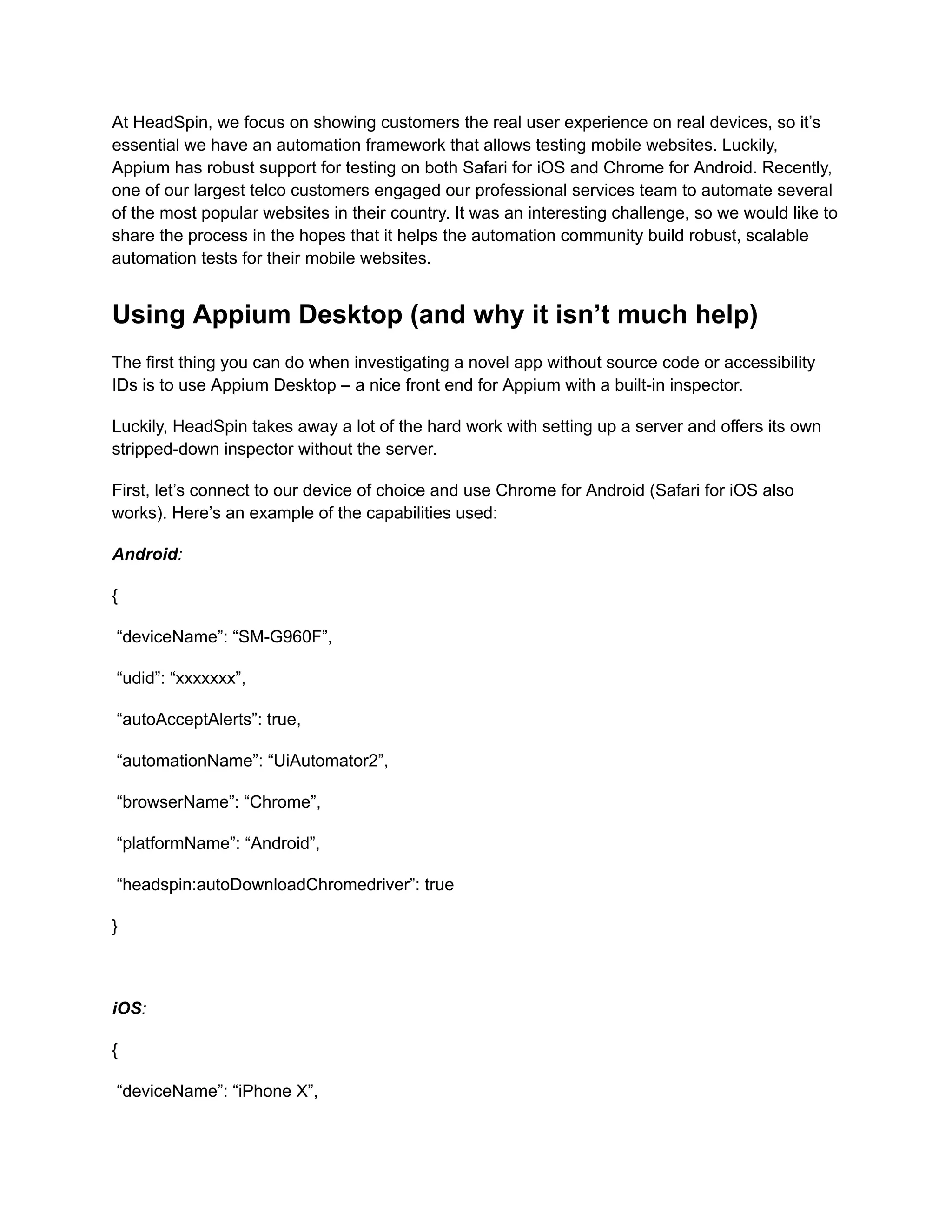 At HeadSpin, we focus on showing customers the real user experience on real devices, so it’s
essential we have an automation framework that allows testing mobile websites. Luckily,
Appium has robust support for testing on both Safari for iOS and Chrome for Android. Recently,
one of our largest telco customers engaged our professional services team to automate several
of the most popular websites in their country. It was an interesting challenge, so we would like to
share the process in the hopes that it helps the automation community build robust, scalable
automation tests for their mobile websites.
Using Appium Desktop (and why it isn’t much help)
The first thing you can do when investigating a novel app without source code or accessibility
IDs is to use Appium Desktop – a nice front end for Appium with a built-in inspector.
Luckily, HeadSpin takes away a lot of the hard work with setting up a server and offers its own
stripped-down inspector without the server.
First, let’s connect to our device of choice and use Chrome for Android (Safari for iOS also
works). Here’s an example of the capabilities used:
Android:
{
“deviceName”: “SM-G960F”,
“udid”: “xxxxxxx”,
“autoAcceptAlerts”: true,
“automationName”: “UiAutomator2”,
“browserName”: “Chrome”,
“platformName”: “Android”,
“headspin:autoDownloadChromedriver”: true
}
‍
iOS:
{
“deviceName”: “iPhone X”,
 
